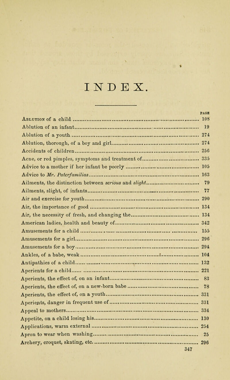 INDEX PAOE Ablution of a child 108 Ablution of an infant 19 Ablution of a youth, 274 Ablution, thorough, of a boy and girl 274 Accidents of children 256 Acne, or red pimples, symptoms and treatment of 335 Advice to a mother if her infant be poorly 105 Advice to Mr. Paterfamilias 163 Ailments, the distinction between serious and slight 79 Ailments, slight, of infants , 77 Air and exercise for youth 290 Air, the importance of good 134 Air, the necessity of fresh, and changing the 134 American ladies, health and beauty of 342 Amusements for a child 155 Amusements for a girl 296 Amusements for a boy 294 Ankles, of a babe, weak .'. 104 Antipathies of a child 132 Aperients for a child 221 Aperients, the effect of, on an infant 83 Aperients, the effect of, on a new-born babe 78 Aperients, the effect of, on a youth 331 Aperients, danger in frequent use of 331 Appeal to mothers 334 Appetite, on a child losing his 130 Applications, warm external 254 Apron to wear when washing 25 Archery, croquet, skating, etc 296