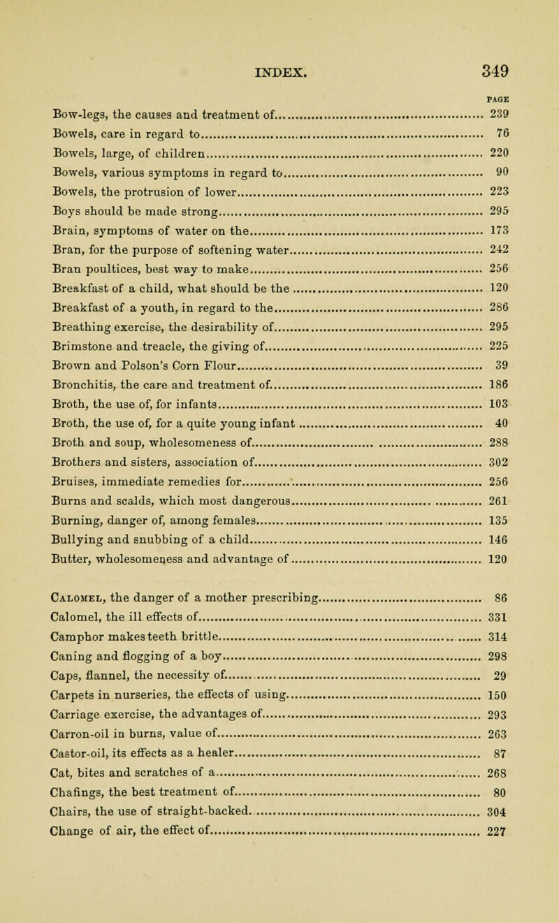 PAOE Bow-legs, the causes and treatment of 239 Bowels, care in regard to 76 Bowels, large, of children 220 Bowels, various symptoms in regard to 90 Bowels, the protrusion of lower 223 Boys should be made strong 295 Brain, symptoms of water on the 173 Bran, for the purpose of softening water 242 Bran poultices, best way to make 256 Breakfast of a child, what should be the 120 Breakfast of a youth, in regard to the 286 Breathing exercise, the desirability of 295 Brimstone and treacle, the giving of 225 Brown and Poison's Corn Flour 39 Bronchitis, the care and treatment of. 186 Broth, the use of, for infants 103 Broth, the use of, for a quite young infant 40 Broth and soup, wholesomeness of 288 Brothers and sisters, association of 302 Bruises, immediate remedies for 256 Burns and scalds, which most dangerous 261 Burning, danger of, among females 135 Bullying and snubbing of a child 146 Butter, wholesomeness and advantage of 120 Calomel, the danger of a mother prescribing 86 Calomel, the ill effects of 331 Camphor makes teeth brittle 314 Caning and flogging of a boy 298 Caps, flannel, the necessity of. 29 Carpets in nurseries, the effects of using 150 Carriage exercise, the advantages of 293 Carron-oil in burns, value of 263 Castor-oil, its effects as a healer 87 Cat, bites and scratches of a 268 Chafings, the best treatment of 80 Chairs, the use of straight-backed 304 Change of air, the effect of 227