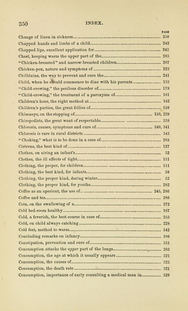 PAGE Change of linen in sickness 230 Chapped hands and limbs of a child 242 Chapped lips, excellent application for 243 Chest, keeping warm the upper part of the 283 Chicken-breasted and narrow-breasted children 207 Chicken-pox, nature and symptoms of 223 Chilblains, the way to prevent and cure the 241 Child, when he should commence to dine with his parents 133 Child-crowing, the perilous disorder of. 179 Child-crowing, the treatment of a paroxysm of. 181 Children's hour, the right method at 142 Children's parties, the great follies of. 159 Chimneys, on thestopping of 150, 229 Chiropodists, the great want of respectable 338 Chlorosis, causes, symptoms and cure of. 340, 341 Chlorosis is rare in rural districts 343 Choking, what is to be done in a case of. 265 Cisterns, the best kind of 127 Clothes, on airing an infant's 32 Clothes, the ill effects of tight Ill Clothing, the proper, for children Ill Clothing, the best kind, for infants 30 Clothing, the proper kind, during winter 32 Clothing, the proper kind, for youths 282 Coffee as an aperient, the use of.. 245, 286 Coffee and tea 286 Coin, on the swallowing of a 272 Cold bed-room healthy 167 Cold, a feverish, the best course in case of 255 Cold, on child always catching 228 Cold feet, method to warm 142 Concluding remarks on infancy 106 Constipation, prevention and cure of 331 Consumption attacks the upper part of the lungs 283 Consumption, the age at which it usually appears 321 Consumption, the causes of 323 Consumption, the death rate 321 Consumption, importance of early consulting a medical man in 320