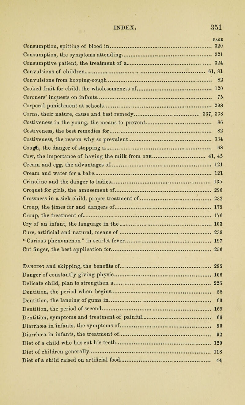 PAGE Consumption, spitting of blood in 320 Consumption, the symptoms attending 321 Consumptive patient, the treatment of a 324 Convulsions of children 61, 81 Convulsions from hooping-cough 82 Cooked fruit for child, the wholesomeness of 120 Coroners' inquests on infants 75 Corporal punishment at schools 298 Corns, their nature, cause and best remedy 337, 338 Costiveness in the young, the means to prevent 86 Costiveness, the best remedies for 82 Costiveness, the reason why so prevalent 334 Cougti, the danger of stopping a 68 Cow, the importance of having the milk from one 41, 45 Cream and egg, the advantages of. 121 Cream and water for a babe 121 Crinoline and the danger to ladies 135 Croquet for girls, the amusement of 296 Crossness in a sick child, proper treatment of 232 Croup, the times for and dangers of 175 Croup, the treatment of. 176 Cry of an infant, the language in the 103 Cure, artificial and natural, means of 239 Curious phenomenon in scarlet fever : 197 Cut finger, the best application for 256 Dancing and skipping, the benefits of. 295 Danger of constantly giving physic 106 Delicate child, plan to strengthen a 226 Dentition, the period when begins 58 Dentition, the lancing of gums in 60 Dentition, the period of second 169 Dentition, symptoms and treatment of painful 66 Diarrhoea in Infants, the symptoms of 90 Diarrhoea in infants, the treatment of 92 Diet of a child who has cut his teeth 120 Diet of children generally 118 Diet of a child raised on artificial food 44