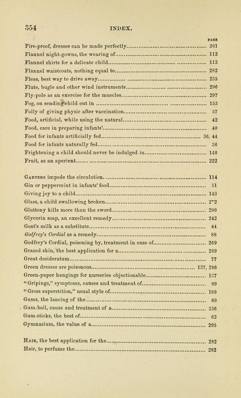 ?A8E Fire-proof, dresses can be made perfectly 261 Flannel night-gowns, the wearing of 113 Flannel shirts for a delicate child 113 Flannel waistcoats, nothing equal to 282 Fleas, best way to drive away 235 Flute, bugle and other wind instruments 296 Fly-pole as an exercise for the muscles 297 Fog, on sending child out in 153 Folly of giving physic after vaccination 57 Food, artificial, while using the natural 42 Food, care in preparing infants' 40 Food for infants artificially fed 36, 44 Food for infants naturally fed 36 Frightening a child should never be indulged in 140 Fruit, as an aperient 222 Garters impede the circulation 114 Gin or peppermint in infants'food 51 Giving joy to a child 143 Glass, a child swallowing broken 2*2 Gluttony kills more than the sword 290 Glycerin soap, an excellent remedy 242 Goat's milk as a substitute 44 Godfrey's Cordial as a remedy 88 Godfrey's Cordial, poisoning by, treatment in case of. 269 Grazed skin, the best application for a 269 Great desideratum 77 Green dresses are poisonous 137, 286 Green-paper hangings for nurseries objectionable 137 Gripings, symptoms, causes and treatment of. 89 Gross superstition, usual style of. 199 Gums, the lancing of the 60 Gum-boil, cause and treatment of a 336 Gum-sticks, the best of 62 Gymnasium, the value of a 295 Hair, the best application for the 282 Hair, to perfume the 282