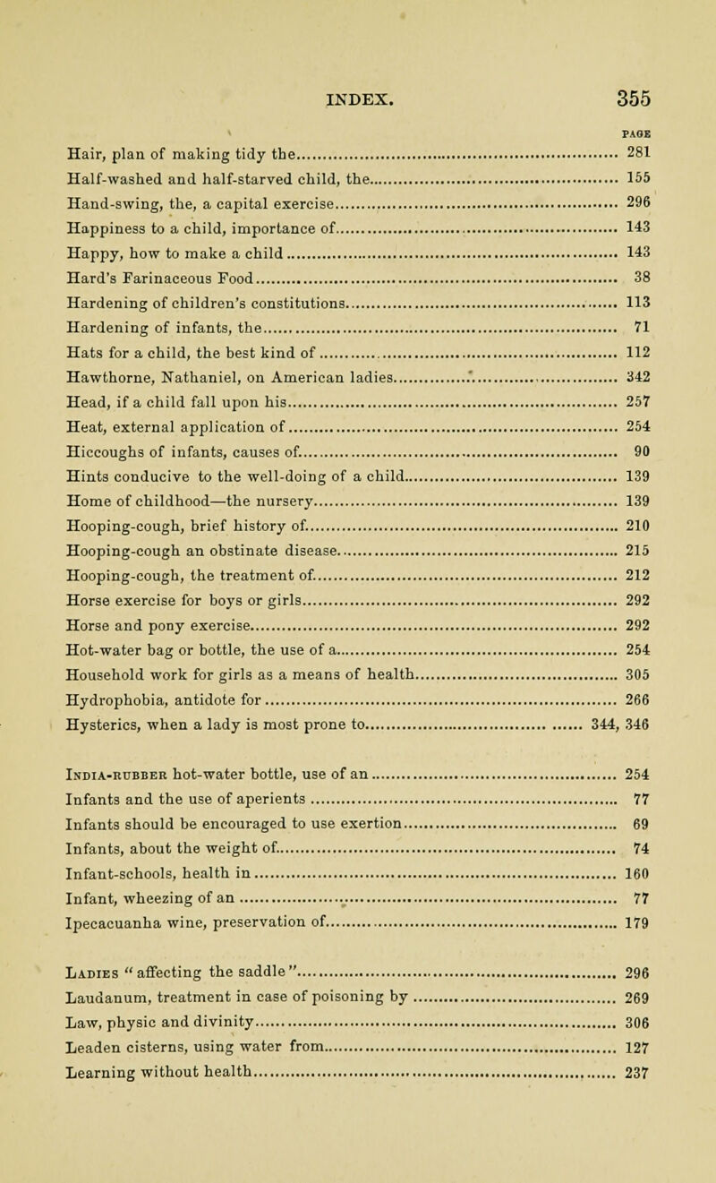 PAGE Hair, plan of making tidy the 281 Half-washed and half-starved child, the 155 Hand-swing, the, a capital exercise 296 Happiness to a child, importance of 143 Happy, how to make a child 143 Hard's Farinaceous Food 38 Hardening of children's constitutions 113 Hardening of infants, the 71 Hats for a child, the best kind of 112 Hawthorne, Nathaniel, on American ladies .. 342 Head, if a child fall upon his 257 Heat, external application of 254 Hiccoughs of infants, causes of. 90 Hints conducive to the well-doing of a child 139 Home of childhood—the nursery 139 Hooping-cough, brief history of. 210 Hooping-cough an obstinate disease 215 Hooping-cough, the treatment of. 212 Horse exercise for boys or girls 292 Horse and pony exercise 292 Hot-water bag or bottle, the use of a 254 Household work for girls as a means of health 305 Hydrophobia, antidote for 266 Hysterics, when a lady is most prone to 344, 346 India-rubber hot-water bottle, use of an 254 Infants and the use of aperients 77 Infants should be encouraged to use exertion 69 Infants, about the weight of. 74 Infant-schools, health in 160 Infant, wheezing of an 77 Ipecacuanha wine, preservation of 179 Ladies affecting the saddle 296 Laudanum, treatment in case of poisoning by 269 Law, physic and divinity 306 Leaden cisterns, using water from 127 Learning without health 237