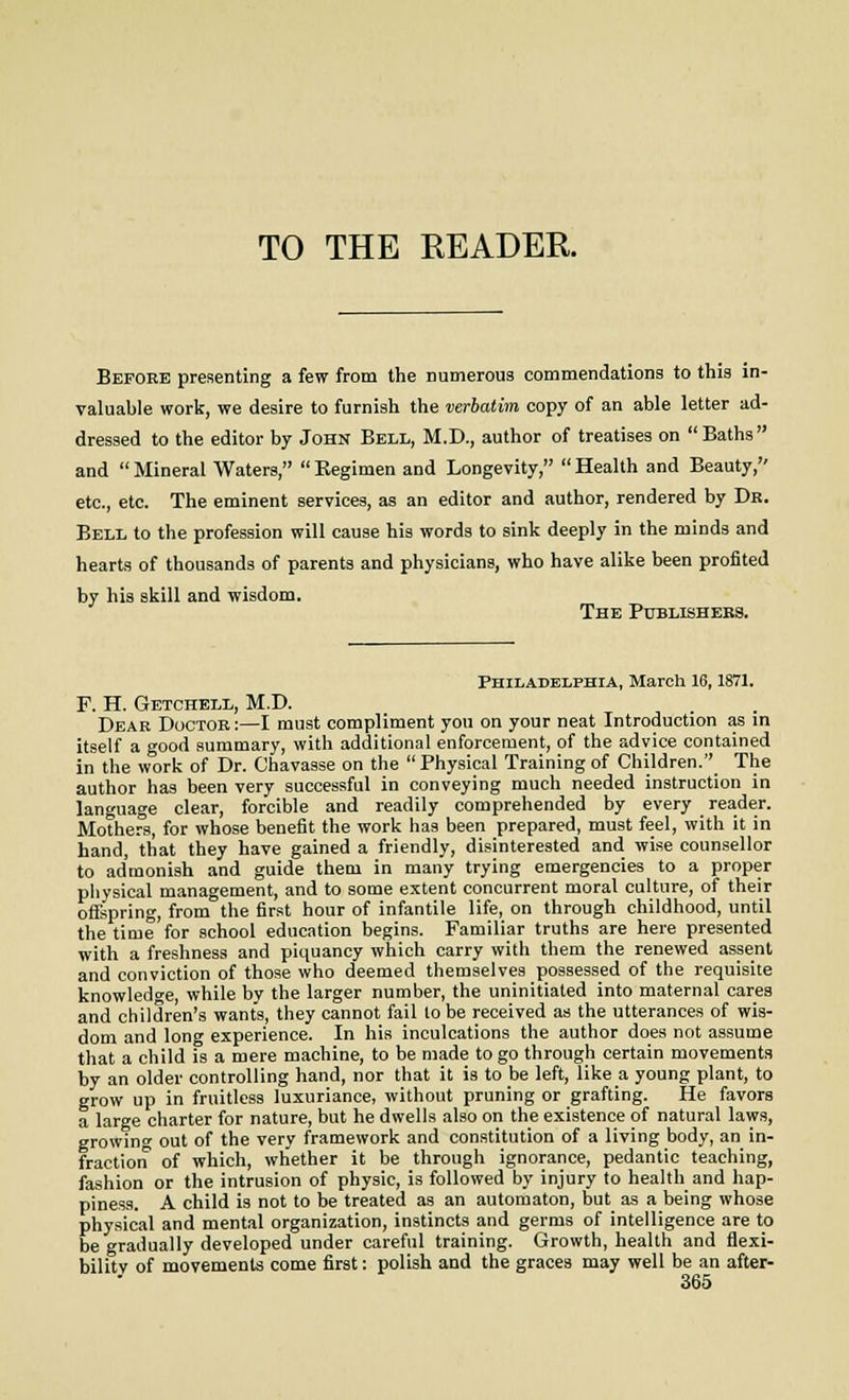 Before presenting a few from the numerous commendations to this in- valuable work, we desire to furnish the verbatim copy of an able letter ad- dressed to the editor by John Bell, M.D., author of treatises on Baths and  Mineral Waters,  Regimen and Longevity,  Health and Beauty, etc., etc. The eminent services, as an editor and author, rendered by Dr. Bell to the profession will cause his words to sink deeply in the minds and hearts of thousands of parents and physicians, who have alike been profited by his skill and wisdom. The Publishers. Philadelphia, March 16,1871. F. H. Getchell, M.D. Dear Doctor :—I must compliment you on your neat Introduction as in itself a good summary, with additional enforcement, of the advice contained in the work of Dr. Chavasse on the  Physical Training of Children. The author has been very successful in conveying much needed instruction in language clear, forcible and readily comprehended by every reader. Mothers, for whose benefit the work has been prepared, must feel, with it in hand, that they have gained a friendly, disinterested and wise counsellor to admonish and guide them in many trying emergencies to a proper physical management, and to some extent concurrent moral culture, of their offspring, from the first hour of infantile life, on through childhood, until the time'for school education begins. Familiar truths are here presented with a freshness and piquancy which carry with them the renewed assent and conviction of those who deemed themselves possessed of the requisite knowledge, while by the larger number, the uninitiated into maternal cares and children's wants, they cannot fail to be received as the utterances of wis- dom and long experience. In his inculcations the author does not assume that a child is a mere machine, to be made to go through certain movements by an older controlling hand, nor that it is to be left, like a young plant, to grow up in fruitless luxuriance, without pruning or grafting. He favors a large charter for nature, but he dwells also on the existence of natural laws, growing out of the very framework and constitution of a living body, an in- fraction of which, whether it be through ignorance, pedantic teaching, fashion or the intrusion of physic, is followed by injury to health and hap- piness. A child is not to be treated as an automaton, but as a being whose physical and mental organization, instincts and germs of intelligence are to be gradually developed under careful training. Growth, health and flexi- bility of movements come first: polish and the graces may well be an after-