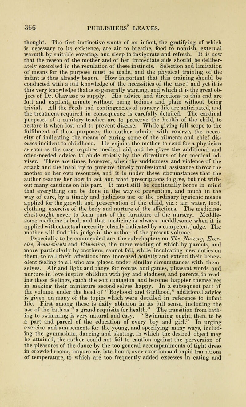 thought. The first instinctive wants of an infant, the gratifying of which is necessary to its existence, are air to breathe, food to nourish, external warmth by suitable covering, and sleep to invigorate and refresh. It is now that the reason of the mother and of her immediate aids should be deliber- ately exercised in the regulation of these instincts. Selection and limitation of means for the purpose must be made, and the physical training of the infant is thus already begun. How important that this training should be conducted with a full knowledge of the necessities of the case! and yet it is this very knowledge that is so generally wanting, and which it is the great ob- ject of Dr. Chavasse to supply. His advice and directions to this end are full and explicit, minute without being tedious and plain without being trivial. All the needs and contingencies of nursery-life are anticipated, and the treatment required in consequence is carefully detailed. The cardinal purposes of a sanitary teacher are to preserve the health of the child, to restore it when lost and to prevent disease. While giving full scope to the fulfilment of these purposes, the author admits, with reserve, the neces- sity of indicating the means of curing some of the ailments and chief dis- eases incident to childhood. He enjoins the mother to send for a physician as soon as the case requires medical aid, and he gives the additional and often-needed advice to abide strictly by the directions of her medical ad- viser. There are times, however, when the suddenness and violence of the attack and the inability to procure timely professional assistance throw the mother on her own resources, and it is under these circumstances that the author teaches her how to act and what prescriptions to give, but not with- out many cautions on his part. It must still be continually borne in mind that everything can be done in the way of prevention, and much in the way of cure, by a timely and judicious use of the ordinary hygienic means applied for the growth and preservation of the child, viz.: air, water, food, clothing, exercise of the body and nurture of the affections. The medicine- chest ought never to form part of the furniture of the nursery. Meddle- some medicine is bad, and that medicine is always meddlesome when it is applied without actual necessity, clearly indicated by a competent judge. The mother will find this judge in the author of the present volume. Especially to be commended are the sub-chapters on The Nursery, Exer- cise, Amusements and Education, the mere reading of which by parents, and more particularly by mothers, cannot fail, while inculcating new duties on them, to call their affections into increased activity and extend their benev- olent feeling to all who are placed under similar circumstances with them- selves. Air and light and range for romps and games, pleasant words and nurture in love inspire children with joy and gladness, and parents, in read- ing these feelings, catch the soft contagion and become happier themselves in making their miniature second selves happy. In a subsequent part of the volume, under the head of  Boyhood and Girlhood, additional advice is given on many of the topics which were detailed in reference to infant life. First among these is daily ablution in its full sense, including the use of the bath as  a grand requisite for health. The transition from bath- ing to swimming is very natural and easy.  Swimming ought, then, to be a part and parcel of the education of every boy and girl. In urging exercise and amusements for the young, and specifying many ways, includ- ing the gymnasium, dancing and skating, in which the desired object may be attained, the author could not fail to caution against the perversion of the pleasures of the dance by the too general accompaniments of tight dress in crowded rooms, impure air, late hours, over-exertion and rapid transitions of temperature, to which are too frequently added excesses in eating and