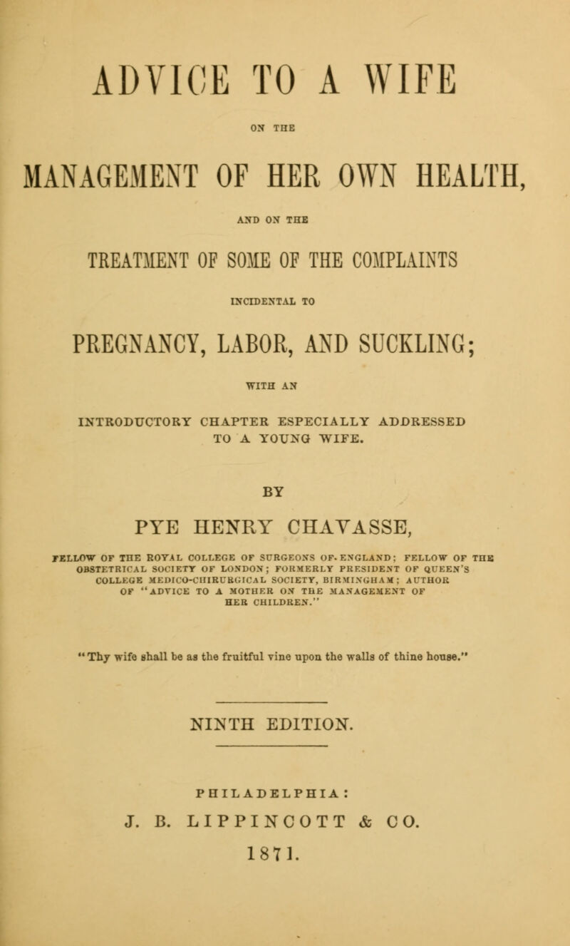 ADVICE TO A WIFE ON TIIE MANAGEMENT OF HER OWN HEALTH, AND ON THE TREATMENT OF SOME OF THE COMPLAINTS INCIDENTAL TO PREGNANCY, LABOR, AND SUCKLING; INTRODUCTORY CHAPTER ESPECIALLY ADDRESSED TO A YOUNG WIFE. BY PYE HENRY CHAVASSE, FELLOW OF THE ROYAL COLLEGE OF SURGEONS OF-ENGLAND; FELLOW OF THE OBSTETRICAL SOCIETY OF LONDON; FORMERLY PRESIDENT OF QUEEN'S COLLEGE MEDICO-CHIRUBGICAL SOCIETY, BIRMINGHAM; AUTHOR OF ADVICE TO A MOTHER ON THE MANAGEMENT OF HER CHILDREN.  Thy wife shall be as the fruitful vine upon the walls of thine house. NINTH EDITION. PHILADELPHIA: J. B. LIPPINCOTT & CO. 1871.