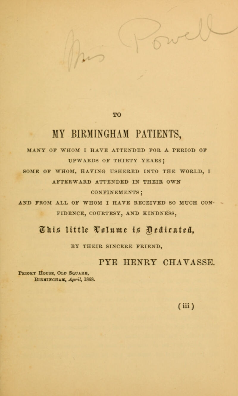 TO MY BIRMINGHAM PATIENTS, MANY OF WHOM I HAVE ATTENDED FOR A PERIOD OF UPWARDS OF THIRTY YEARS J SOME OF WHOM, HAVING USHERED INTO THE WORLD, I AFTERWARD ATTENDED IN THEIR OWN CONFINEMENTS ; AND FROM ALL OF WHOM I HAVE RECEIVED SO MUCH CON- FIDENCE, COURTESY, AND KINDNESS, £hi0 little Saturn* i£ Qt&itmtttil, BY THEIR SINCERE FRIEND, PYE HENRY CHAVASSE. Pbiobt House, Old Square, Birmingham, April, 1868.