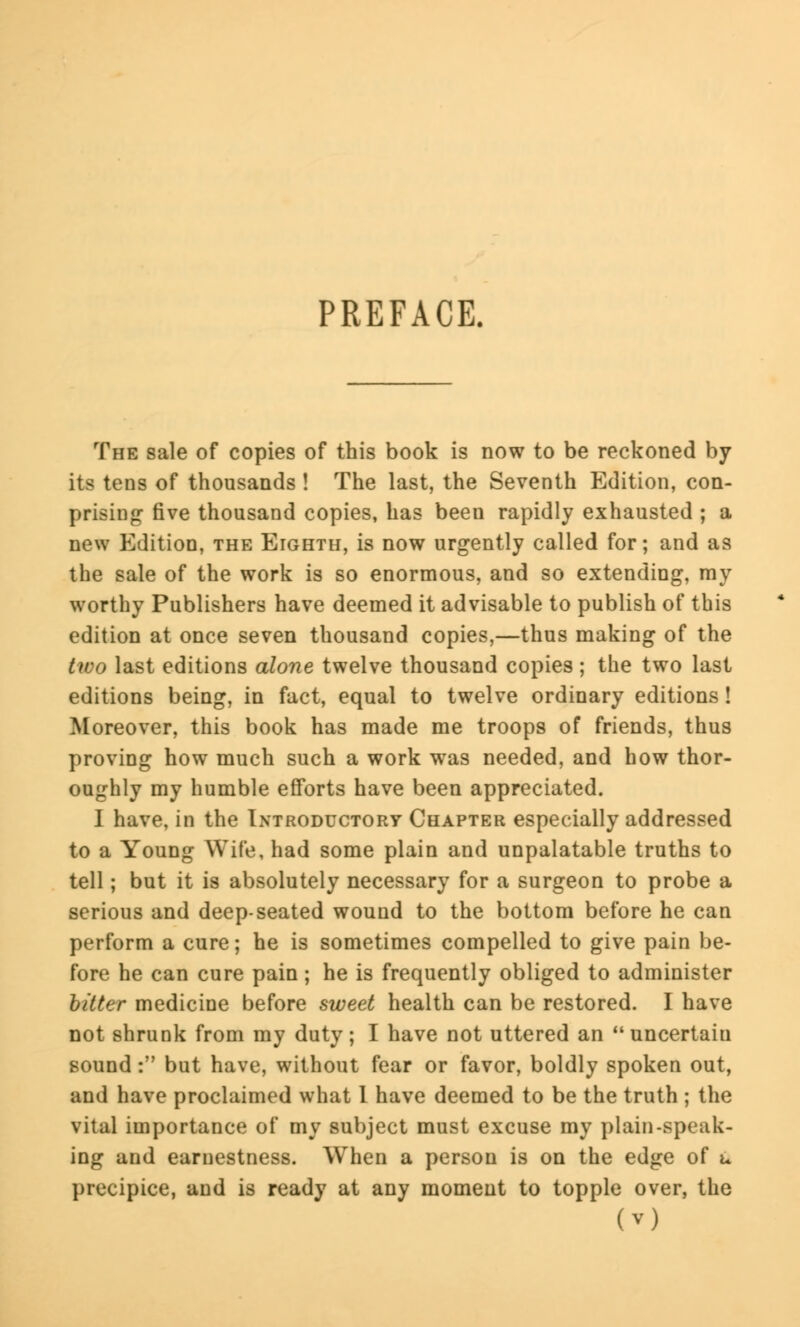 PREFACE. The sale of copies of this book is now to be reckoned by its tens of thousands ! The last, the Seventh Edition, con- prising five thousand copies, has been rapidly exhausted ; a new Edition, the Eighth, is now urgently called for; and as the sale of the work is so enormous, and so extending, my worthy Publishers have deemed it advisable to publish of this edition at once seven thousand copies,—thus making of the two last editions alone twelve thousand copies ; the two last editions being, in fact, equal to twelve ordinary editions! Moreover, this book has made me troops of friends, thus proving how much such a work was needed, and how thor- oughly my humble efforts have been appreciated. I have, in the Introductory Chapter especially addressed to a Young Wife, had some plain and unpalatable truths to tell; but it is absolutely necessary for a surgeon to probe a serious and deep-seated wound to the bottom before he can perform a cure; he is sometimes compelled to give pain be- fore he can cure pain; he is frequently obliged to administer bitter medicine before sweet health can be restored. I have not shrunk from my duty; I have not uttered an uncertain sound: but have, without fear or favor, boldly spoken out, and have proclaimed what 1 have deemed to be the truth ; the vital importance of my subject must excuse my plain-speak- ing and earnestness. When a person is on the edge of u precipice, and is ready at any moment to topple over, the