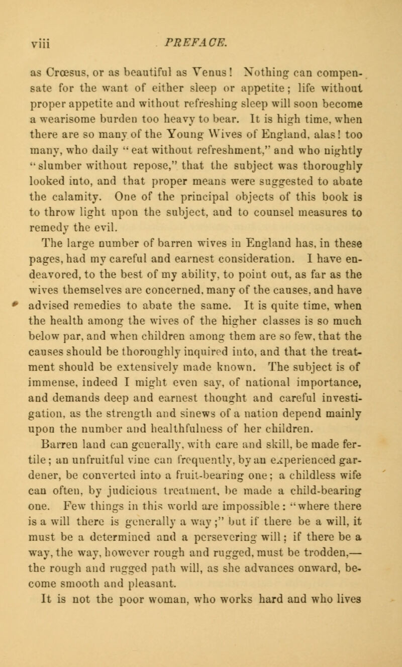 as Croesus, or as beautiful as Venus! Nothing can compen- sate for the want of either sleep or appetite ; life without proper appetite and without refreshing sleep will soon become a wearisome burden too heavy to bear. It is high time, when there are so many of the Young Wives of England, alas! too many, who daily  eat without refreshment,M and who nightly slumber without repose, that the subject was thoroughly looked into, and that proper means were suggested to abate the calamity. One of the principal objects of this book is to throw light upon the subject, and to counsel measures to remedy the evil. The large number of barren wives in England has, in these pages, had my careful and earnest consideration. I have en- deavored, to the best of my ability, to point out, as far as the wives themselves are concerned, many of the causes, and have advised remedies to abate the same. It is quite time, when the health among the wives of the higher classes is so much below par, and when children among them are so few, that the causes should be thoroughly inquired into, and that the treat- ment should be extensively made known. The subject is of immense, indeed I might even say, of national importance, and demands deep and earnest thought and careful investi- gation, as the strength and sinews of a nation depend mainly upon the number and healthfulness of her children. Barren land can generally, with care and skill, be made fer- tile; an unfruitful vine can frequently, by an experienced gar- dener, be converted into a fruit-beariug one; a childless wife can often, by judicious treatment, be made a child-bearing one. Few things in this world are impossible: where there is a will there is generally a way ; but if there be a will, it must be a determined and a persevering will; if there be a way. the way, however rough and rugged, must be trodden,— the rough and rugged path will, as she advances onward, be- come smooth and pleasant. It is not the poor woman, who works hard and who lives