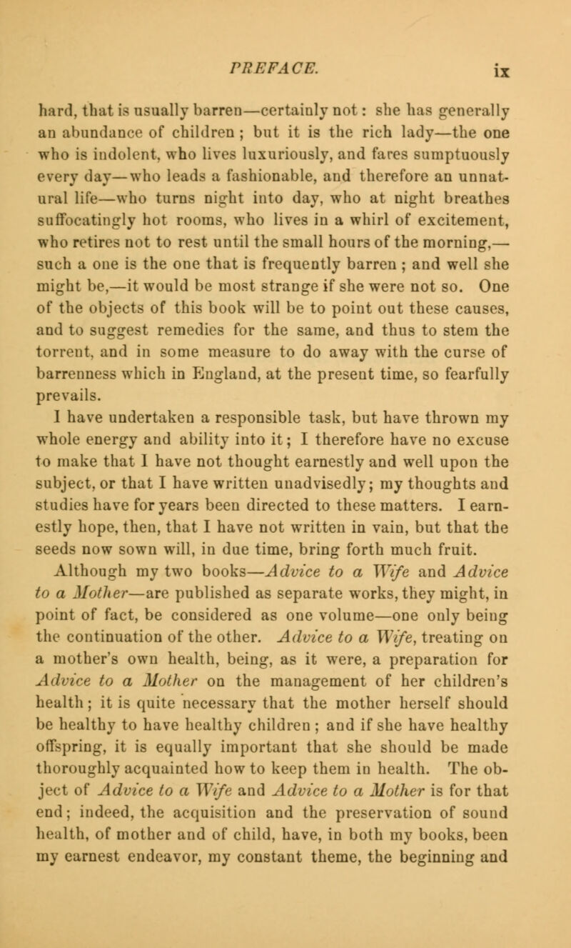 hard, that is usually barren—certainly not: she has generally an abundance of children ; but it is the rich lady—the one who is indolent, who lives luxuriously, and fares sumptuously every day—who leads a fashionable, and therefore an unnat- ural life—who turns night into day, who at night breathes suffocatingly hot rooms, who lives in a whirl of excitement, who retires not to rest until the small hours of the morning,— such a one is the one that is frequently barren; and well she might be,—it would be most strange if she were not so. One of the objects of this book will be to point out these causes, and to suggest remedies for the same, and thus to stem the torrent, and in some measure to do away with the curse of barrenness which in pjiigland, at the present time, so fearfully prevails. 1 have undertaken a responsible task, but have thrown my whole energy and ability into it; I therefore have no excuse to make that 1 have not thought earnestly and well upon the subject, or that I have written unadvisedly; my thoughts and studies have for years been directed to these matters. I earn- estly hope, then, that I have not written in vain, but that the seeds now sown will, in due time, bring forth much fruit. Although my two books—Advice to a Wife and Advice to a Mother—are published as separate works, they might, in point of fact, be considered as one volume—one only being the continuation of the other. Advice to a Wife, treating on a mother's own health, being, as it were, a preparation for Advice to a Mother on the management of her children's health; it is quite necessary that the mother herself should be healthy to have healthy children ; and if she have healthy offspring, it is equally important that she should be made thoroughly acquainted how to keep them in health. The ob- ject of Advice to a Wife and Advice to a Mother is for that end; indeed, the acquisition and the preservation of sound health, of mother and of child, have, in both my books, been my earnest endeavor, my constant theme, the beginning and