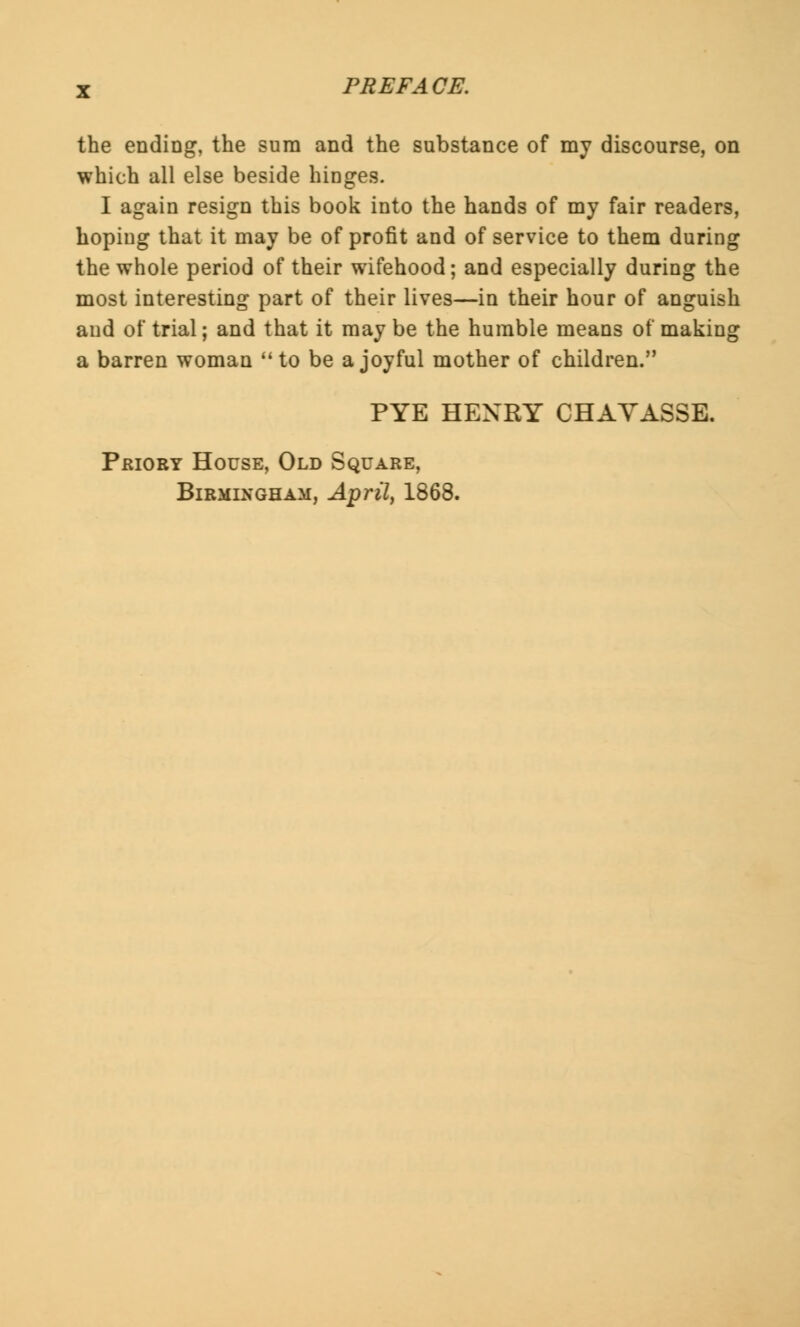 the ending, the sura and the substance of my discourse, on which all else beside hinges. I again resign this book into the hands of my fair readers, hoping that it may be of profit and of service to them during the whole period of their wifehood; and especially during the most interesting part of their lives—in their hour of anguish and of trial; and that it may be the humble means of making a barren woman to be a joyful mother of children. PYE HENRY CHAYASSE. Priory House, Old Square, Birmingham, April, 1868.