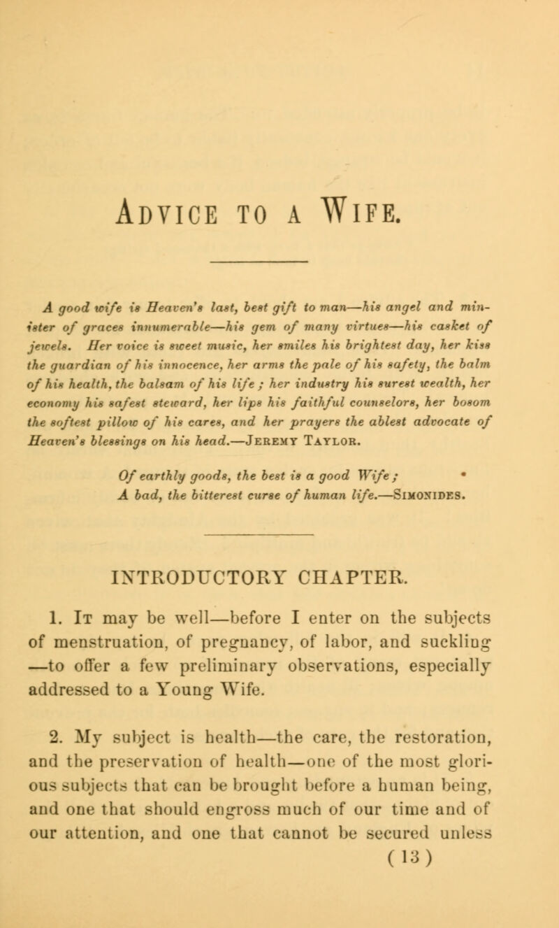 Advice to a Wife. A good wife is Heaven*a last, best gift to man—his angel and min- ister of graces innumerable—his gem of many virtues—his casket of jewels. Her voice is sweet music, her smiles his brightest day, her kiss the guardian of his innocence, her arms the pale of his safety, the balm of his health, the balsam of his life ; her industry his surest wealth, her economy his safest steward, her lips his faithful counselors, her bosom the softest pillow of his cares, and her prayers the ablest advocate of Heaven's blessings on his head.—Jeremy Taylor. Of earthly goods, the best is a good Wife ; • A bad, the bitterest curse of human life.—SlMONIDES. INTRODUCTORY CHAPTER. 1. It may be well—before I enter on the subjects of menstruation, of pregnancy, of labor, and suckliug —to offer a few preliminary observations, especially addressed to a Young Wife. 2. My subject is health—the care, the restoration, and the preservation of health—one of the most glori- ous subjects that can be brought before a human being, and one that should engross much of our time and of our attention, and one that cannot be secured unless