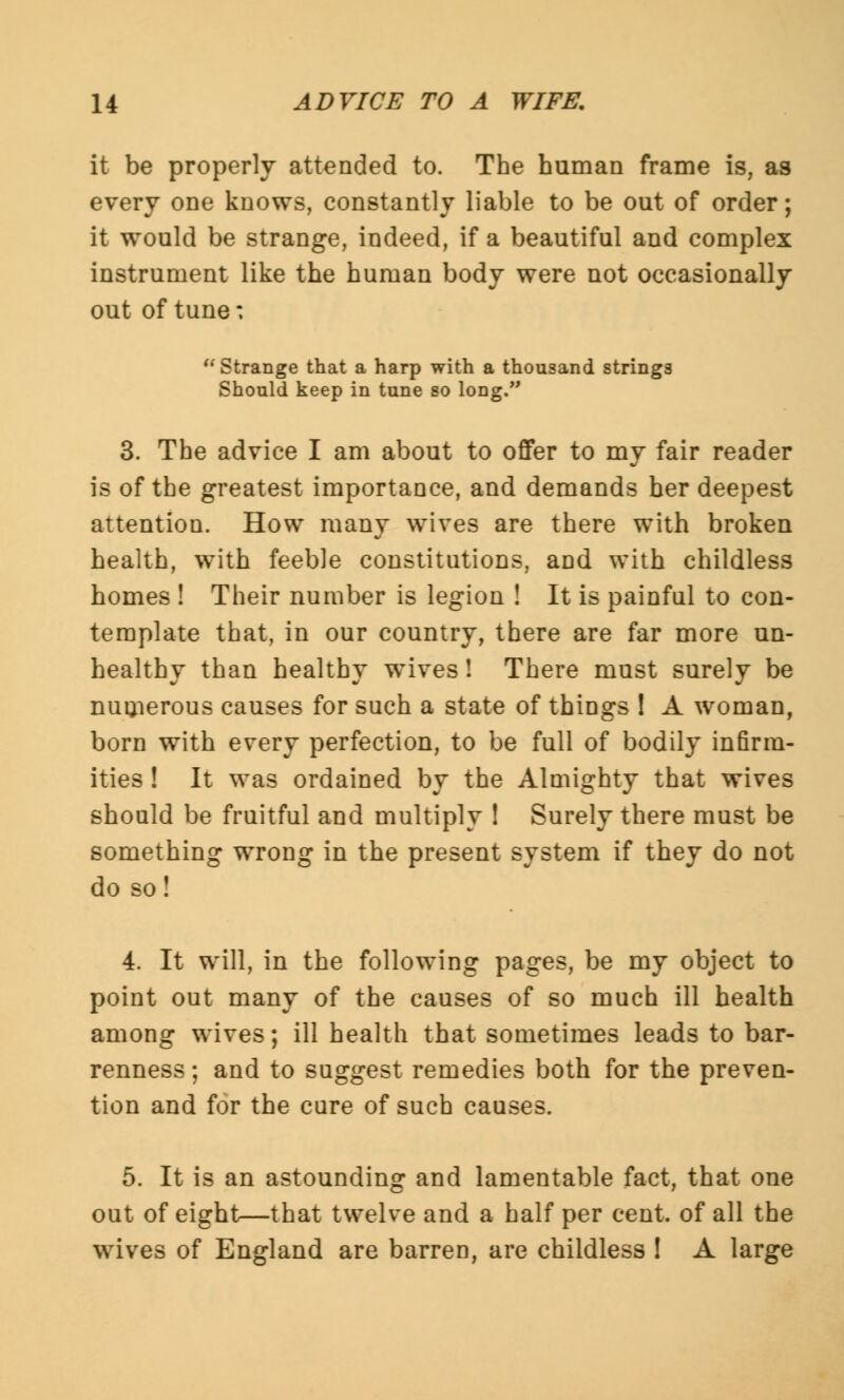 it be properly attended to. The human frame is, as every one knows, constantly liable to be out of order; it would be strange, indeed, if a beautiful and complex instrument like the human body were not occasionally out of tune:  Strange that a harp with a thousand strings Should keep in tune so long. 3. The advice I am about to offer to my fair reader is of the greatest importance, and demands her deepest attention. How many wives are there with broken health, with feeble constitutions, and with childless homes ! Their number is legion ! It is painful to con- template that, in our country, there are far more un- healthy than healthy wives! There must surely be numerous causes for such a state of things I A woman, born with every perfection, to be full of bodily infirm- ities ! It was ordained by the Almighty that wives should be fruitful and multiply ! Surely there must be something wrong in the present system if they do not do so! 4. It will, in the following pages, be my object to point out many of the causes of so much ill health among wives; ill health that sometimes leads to bar- renness ; and to suggest remedies both for the preven- tion and for the cure of such causes. 5. It is an astounding and lamentable fact, that one out of eight—that twelve and a half per cent, of all the wives of England are barren, are childless ! A large
