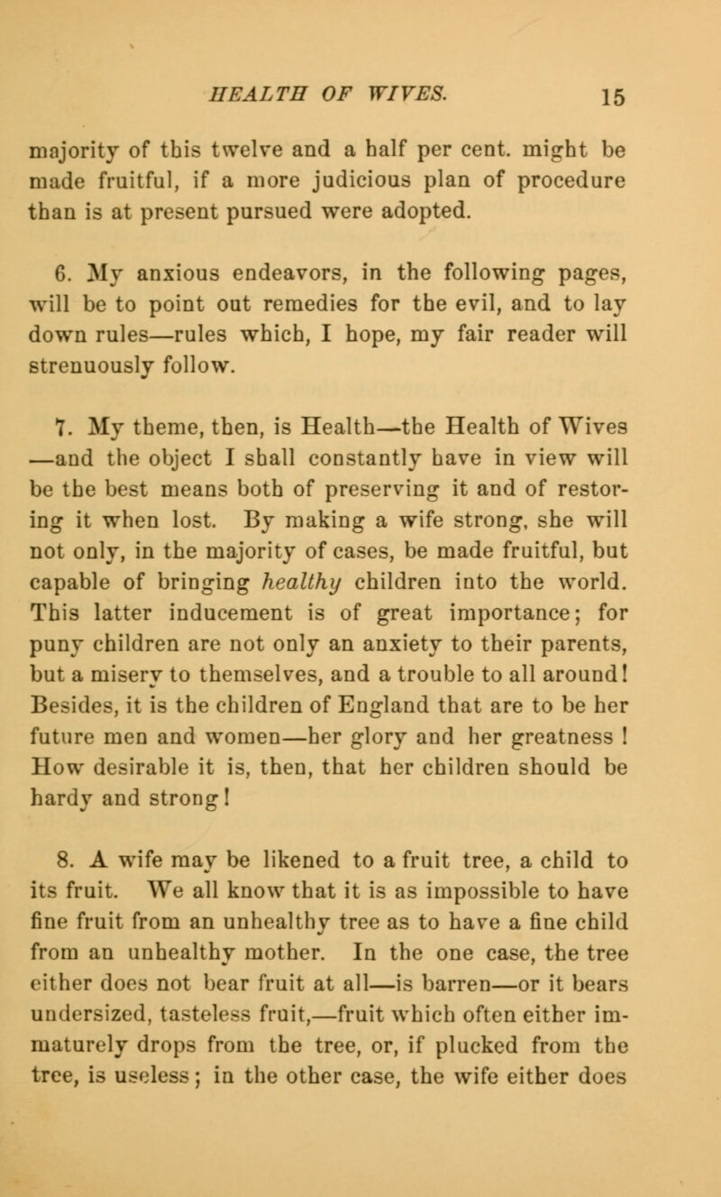 majority of this twelve and a half per cent, might be made fruitful, if a more judicious plan of procedure than is at present pursued were adopted. 6. My anxious endeavors, in the following pages, will be to point out remedies for the evil, and to lay down rules—rules which, I hope, my fair reader will strenuously follow. 7. My theme, then, is Health—the Health of Wives —and the object I shall constantly have in view will be the best means both of preserving it and of restor- ing it when lost. By making a wife strong, she will not only, in the majority of cases, be made fruitful, but capable of bringing healthy children into the world. This latter inducement is of great importance; for puny children are not only an anxiety to their parents, but a misery to themselves, and a trouble to all around! Besides, it is the children of England that are to be her future men and women—her glory and her greatness ! How desirable it is, then, that her children should be hardy and strong! 8. A wife may be likened to a fruit tree, a child to its fruit. We all know that it is as impossible to have fine fruit from an unhealthy tree as to have a fine child from an unhealthy mother. In the one case, the tree either does not bear fruit at all—is barren—or it bears undersized, tasteless fruit,—fruit which often either im- maturely drops from the tree, or, if plucked from the tree, is useless; in the other case, the wife either does
