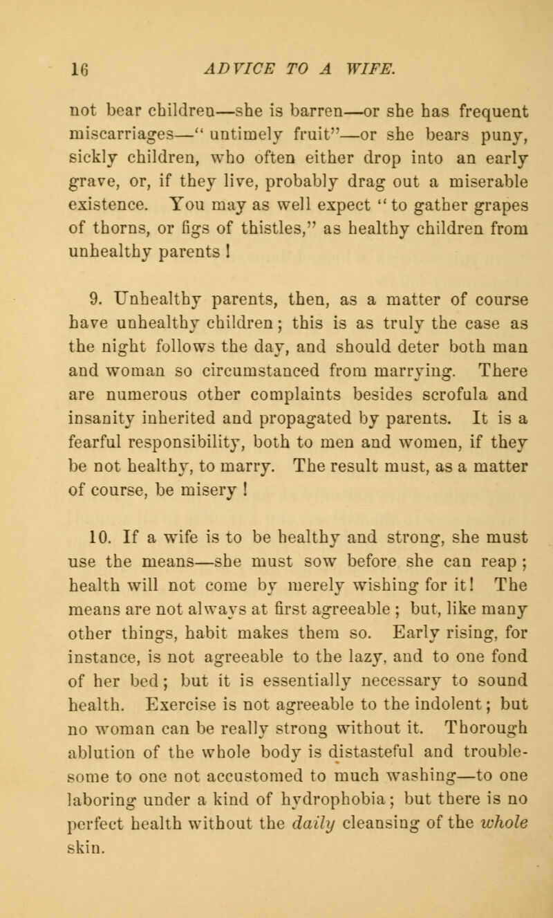 not bear children—she is barren—or she has frequent miscarriages— untimely fruit—or she bears puny, sickly children, who often either drop into an early grave, or, if they live, probably drag out a miserable existence. You may as well expect  to gather grapes of thorns, or figs of thistles, as healthy children from unhealthy parents ! 9. Unhealthy parents, then, as a matter of course have unhealthy children; this is as truly the case as the night follows the day, and should deter both man and woman so circumstanced from marrying. There are numerous other complaints besides scrofula and insanity inherited and propagated by parents. It is a fearful responsibility, both to men and women, if they be not healthy, to marry. The result must, as a matter of course, be misery ! 10. If a wife is to be healthy and strong, she must use the means—she must sow before she can reap ; health will not come by merely wishing for it! The means are not always at first agreeable ; but, like many other things, habit makes them so. Early rising, for instance, is not agreeable to the lazy, and to one fond of her bed; but it is essentially necessary to sound health. Exercise is not agreeable to the indolent; but no woman can be really strong without it. Thorough ablution of the whole body is distasteful and trouble- some to one not accustomed to much washing—to one laboring under a kind of hydrophobia; but there is no perfect health without the daily cleansing of the whole skin.