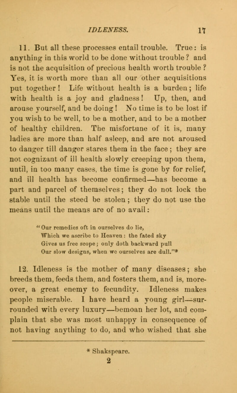 11. But all these processes entail trouble. True : is anything in this world to be done without trouble ? and is not the acquisition of precious health worth trouble ? Yes, it is worth more than all our other acquisitions put together ! Life without health is a burden; life with health is a joy and gladness! Up, then, and arouse yourself, and be doing ! No time is to be lost if you wish to be well, to be a mother, and to be a mother of healthy children. The misfortune of it is, many ladies are more than half asleep, and are not aroused to danger till danger stares them in the face; they are not cognizant of ill health slowly creeping upon them, until, in too many cases, the time is gone by for relief, and ill health has become confirmed—has become a part and parcel of themselves; they do not lock the stable until the steed be stolen ; they do not use the means until the means are of no avail:  Our remedies oft in ourselves do lie, Which we ascribe to Heaven: the fated sky Gives us free scope; only doth backward pull Our slow designs, when we ourselves are dull.* 12. Idleness is the mother of many diseases; she breeds them, feeds them, and fosters them, and is, more- over, a great enemy to fecundity. Idleness makes people miserable. I have heard a young girl—sur- rounded with every luxury—bemoan her lot, and com- plain that she was most unhappy in consequence of not having anything to do, and who wished that she * Shakspeare. 2