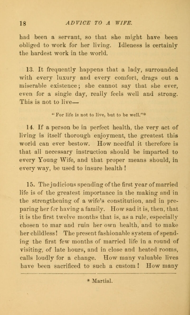 had been a servant, so that she might have been obliged to work for her living. Idleness is certainly the hardest work in the world. 13. It frequently happens that a lady, surrounded with every luxury and every comfort, drags out a miserable existence; she cannot say that she ever, even for a single day, really feels well and strong. This is not to live— u For life is not to live, but to be well.* 14. If a person be in perfect health, the very act of living is itself thorough enjoyment, the greatest this world can ever bestow. How needful it therefore is that all necessary instruction should be imparted to every Young Wife, and that proper means should, in every way, be used to insure health ! ] 5. The judicious spending of the first year of married life is of the greatest importance in the making and in the strengthening of a wife's constitution, and in pre- paring her for having a family. How sad it is, then, that it is the first twelve months that is, as a rule, especially chosen to mar and ruin her own health, and to make her childless! The present fashionable system of spend- ing the first few months of married life in a round of visiting, of late hours, and in close and heated rooms, calls loudly for a change. How many valuable lives have been sacrificed to such a custom ! How many * Martial.