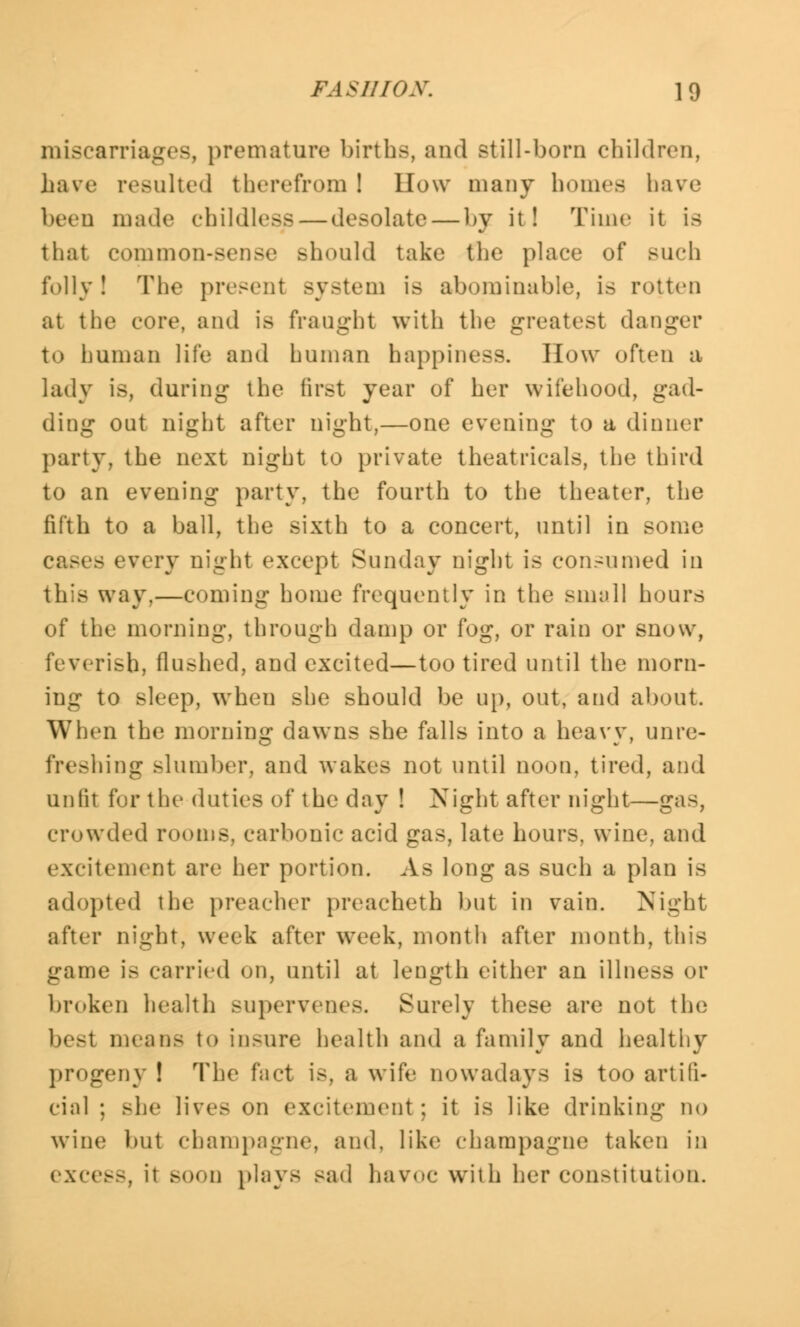 miscarriages, premature births, and still-born children, have resulted therefrom I How many homes have been made childless — desolate — by it! Time it is that common-sense should take the place of such folly ! The present system is abominable, is rotten at the core, and is fraught with the greatest danger to human life and human happiness. How often a lady is, during the first year of her wifehood, gad- ding out night after night,—one evening to a dinner party, the next night to private theatricals, the third to an evening party, the fourth to the theater, the fifth to a ball, the sixth to a concert, until in some - every night except Sunday night is consumed in this way,—coming home frequently in the small hours of the morning, through damp or fog, or rain or snow, feverish, flashed, and excited—too tired until the morn- ing to sleep, when she should be up, out, and about. When the morning dawns she falls into a heavy, unre- freshing slumber, and wakes not until noon, tired, and unlit for the duties of the day ! Night after night—gas, crowded rooms, carbonic acid gas, late hours, wine, and excitement are her portion. As long as such a plan is adopted the preacher preaeheth but in vain. Night after night, week after week, month after month, this game is carried on, until at length either an illness or broken health supervenes. Surely these are not the besi means to insure health and a family and healthy progeny ! The fact is, a wife nowadays is too artifi- cial ; she live.- on excitement ; it is like drinking no wine but champagne, and, like champagne taken in excess, it soon plays sad havoc with her constitution.