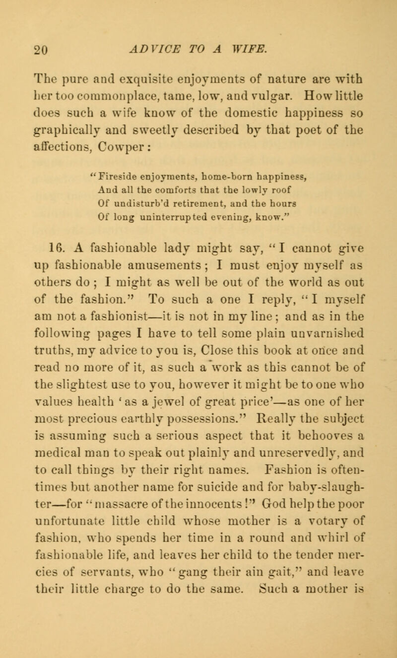 The pure and exquisite enjoyments of nature are with her too commonplace, tame, low, and vulgar. How little does such a wife know of the domestic happiness so graphically and sweetly described by that poet of the affections, Cowper: Fireside enjoyment?, home-born happiness, And all the comforts that the lowly roof Of undisturb'd retirement, and the hours Of long uninterrupted evening, know. 16. A fashionable lady might say, I cannot give up fashionable amusements ; I must enjoy myself as others do ; I might as well be out of the world as out of the fashion.n To such a one I reply,  I myself am not a fashionist—it is not in my line; and as in the following pages I have to tell some plain unvarnished truths, my advice to you is, Close this book at once and read no more of it, as such a work as this cannot be of the slightest use to you, however it might be to one who values health ' as a jewel of great price'—as one of her most precious earthly possessions. Really the subject is assuming such a serious aspect that it behooves a medical man to speak out plainly and unreservedly, and to call things by their right names. Fashion is often- times but another name for suicide and for baby-slaugh- ter—for massacre of the innocents !'' God help the poor unfortunate little child whose mother is a votary of fashion, who spends her time in a round and whirl of fashionable life, and leaves her child to the tender mer- cies of servants, who gang their ain gait, and leave their little charge to do the same. Such a mother is