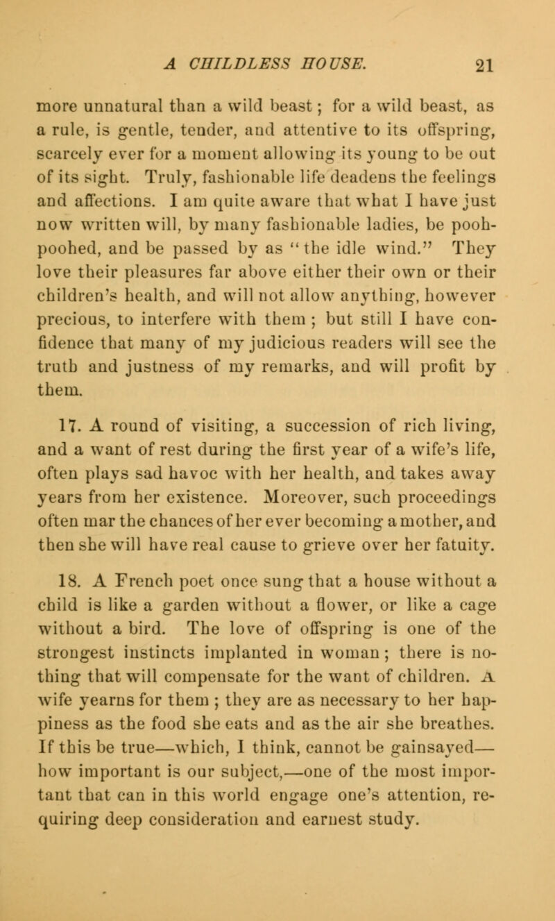 more unnatural than a wild beast; for a wild beast, as a rule, is gentle, tender, and attentive to its offspring, scarcely ever for a moment allowing its young to be out of its sight. Truly, fashionable life deadens the feelings and affections. I am quite aware that what I have just now written will, by many fashionable ladies, be pooh- poohed, and be passed by as the idle wind. They love their pleasures far above either their own or their children's health, and will not allow anything, however precious, to interfere with them ; but still I have con- fidence that many of my judicious readers will see the truth and justness of my remarks, and will profit by them. 17. A round of visiting, a succession of rich living, and a want of rest during the first year of a wife's life, often plays sad havoc with her health, and takes away years from her existence. Moreover, such proceedings often mar the chances of her ever becoming a mother, and then she will have real cause to grieve over her fatuity. 18. A French poet once sung that a house without a child is like a garden without a flowTer, or like a cage without a bird. The love of offspring is one of the strongest instincts implanted in woman; there is no- thing that will compensate for the want of children. A wife yearns for them ; they are as necessary to her hap- piness as the food she eats and as the air she breathes. If this be true—which, I think, cannot be gainsayed— how important is our subject,—one of the most impor- tant that can in this world engage one's attention, re- quiring deep consideration and earnest study.