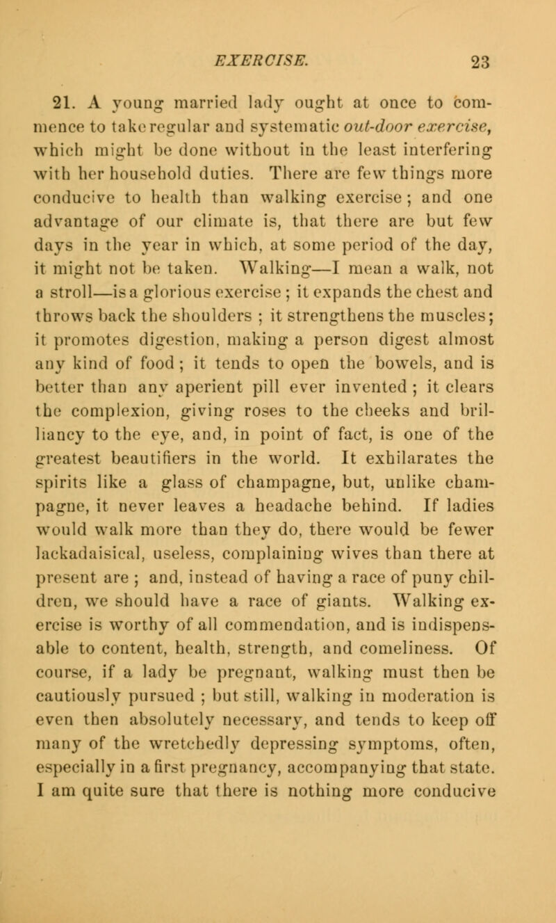 21. A young married lady ought at once to com- mence to take regular and systematic out-door exercise, which might be done without in the least interfering with her household duties. There are few things more conducive to health than walking exercise; and one advantage of our climate is, that there are but few days in the year in which, at some period of the day, it might not be taken. Walking—I mean a walk, not a stroll—is a glorious exercise ; it expands the chest and throws back the shoulders ; it strengthens the muscles; it promotes digestion, making a person digest almost any kind of food ; it tends to open the bowels, and is better than any aperient pill ever invented ; it clears the complexion, giving roses to the cheeks and bril- liancy to the eye, and, in point of fact, is one of the greatest beautifiers in the world. It exhilarates the spirits like a glass of champagne, but, unlike cham- pagne, it never leaves a headache behind. If ladies would walk more than they do, there would be fewer lackadaisical, useless, complaining wives than there at present are ; and, instead of having a race of puny chil- dren, we should have a race of giants. Walking ex- ercise is worthy of all commendation, and is indispens- able to content, health, strength, and comeliness. Of course, if a lady be pregnant, walking must then be cautiously pursued ; but still, walking in moderation is even then absolutely necessary, and tends to keep off many of the wretchedly depressing symptoms, often, especially in a first pregnancy, accompanying that state. I am quite sure that there is nothing more conducive