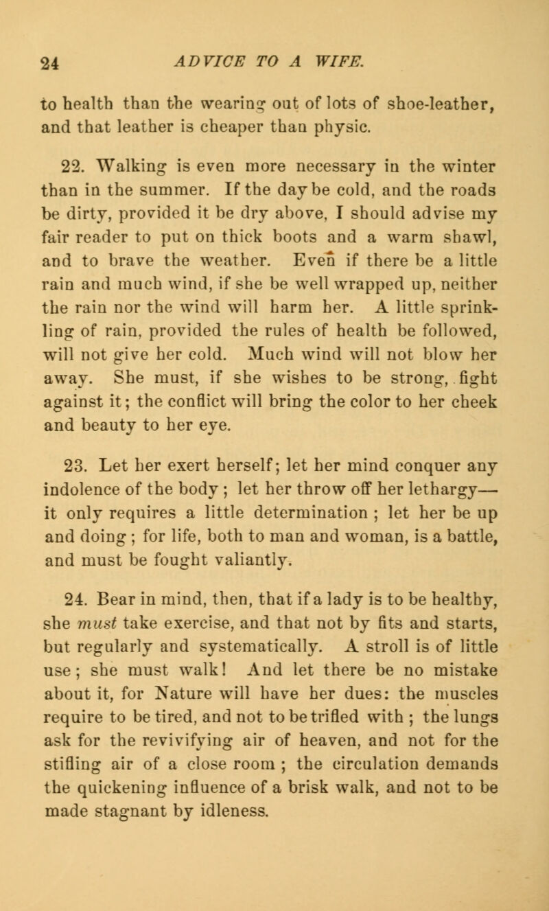 to health than the wearing out of lots of shoe-leather, and that leather is cheaper than physic. 22. Walking is even more necessary in the winter than in the summer. If the day be cold, and the roads be dirty, provided it be dry above, I should advise my fair reader to put on thick boots and a warm shawl, and to brave the weather. Even if there be a little rain and much wind, if she be well wrapped up, neither the rain nor the wind will harm her. A little sprink- ling of rain, provided the rules of health be followed, will not give her cold. Much wind will not blow her away. She must, if she wishes to be strong, fight against it; the conflict will bring the color to her cheek and beauty to her eye. 23. Let her exert herself; let her mind conquer any indolence of the body ; let her throw off her lethargy— it only requires a little determination ; let her be up and doing ; for life, both to man and woman, is a battle, and must be fought valiantly. 24. Bear in mind, then, that if a lady is to be healthy, she must take exercise, and that not by fits and starts, but regularly and systematically. A stroll is of little use; she must walk! And let there be no mistake about it, for Nature will have her dues: the muscles require to be tired, and not to be trifled with ; the lungs ask for the revivifying air of heaven, and not for the stifling air of a close room ; the circulation demands the quickening influence of a brisk walk, and not to be made stagnant by idleness.