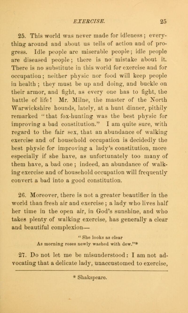 25. This world was never made for idleness ; every- thing around and about us tells of action and of pro- gress. Idle people are miserable people; idle people are diseased people; there is no mistake about it. There is no substitute in this world for exercise and for occupation ; neither physic nor food will keep people in health ; they must be up and doing, and buckle on their armor, and fight, as every one has to fight, the battle of life! Mr. Milne, the master of the North Warwickshire hounds, lately, at a hunt dinner, pithily remarked ''that fox-hunting was the best physic for improving a bad constitution/' I am quite sure, with regard to the fair sex, that an abundance of walking exercise and of household occupation is decidedly the best physic for improving a lady's constitution, more especially if she have, as unfortunately too many of them have, a bad one ; indeed, an abundance of walk- ing exercise and of household occupation will frequently convert a bad into a good constitution. 26. Moreover, there is not a greater beautifier in the world than fresh air and exercise ; a lady who lives half her time in the open air, in God's sunshine, and who takes plenty of walking exercise, has generally a clear and beautiful complexion— She looks as clear As morning roses newly washed with dew.* 27. Do not let me be misunderstood: I am not ad- vocating that a delicate lady, unaccustomed to exercise, * Shakspeare.