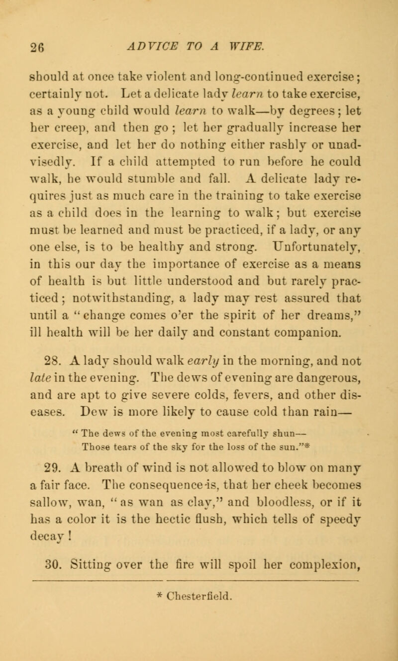 should at once take violent and lomr-continued exercise; certainly not. Let a delicate lady Icnm to take exercise, as a young child would learn to walk—by degrees; let her creep, and then go ; let her gradually increase her exercise, and let her do nothing either rashly or unad- visedly. If a child attempted to run before he could walk, he would stumble and fall. A delicate lady re- quires just as much care in the training to take exercise as a child does in the learning to walk; but exercise must be learned and must be practiced, if a lady, or any one else, is to be healthy and strong. Unfortunately, in this our day the importance of exercise as a means of health is but little understood and but rarely prac- ticed; notwithstanding, a lady may rest assured that until a change comes o'er the spirit of her dreams, ill health will be her daily and constant companion. 28. A lady should walk early in the morning, and not late in the evening. The dews of evening are dangerous, and are apt to give severe colds, fevers, and other dis- eases. Dew is more likely to cause cold than rain— The dews of the evening most carefully shun— Those tears of the sky for the loss of the sun.* 29. A breath of wind is not allowed to blow on many a fair face. The consequence-is, that her cheek becomes sallow, wan, as wan as clay, and bloodless, or if it has a color it is the hectic flush, which tells of speedy decay ! 30. Sitting over the fire will spoil her complexion, * Chesterfield.