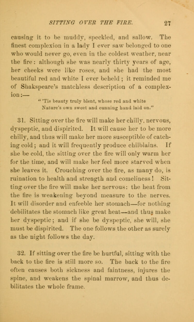 8TTTTNQ OVER THE FIRE. 97 causing it to be muddy, speckled, and sallow. The finest complexion in a lady I ever saw belonged to one who would never go, even in the coldest weather, near the fire: although Bbe was nearly thirty years of age, her cheeks were like roses, and she had the most beautiful red and white I ever beheld ; it reminded me of Shakspeare's matchless description of a complex- ion:— - beauty truly blent, whose red and white Nature's own sweet and cunning hand laid on. 31. Sitting over the tire will make her chilly, nervous, dyspeptic, and dispirited. It will cause her to be more chilly, and thus will make her more susceptible of catch- ing cold ; and it will frequently produce chilblains. If she be cold, the sitting over the fire will only warm her for the time, and will make her feel more starved when she leaves it. Crouching over the fire, as many do, is ruination to health and strength and comeliness ! Sit- ting over the fire will make her nervous: the heat from the tire is weakening beyond measure to the nerve-. It will disorder and enfeeble her stomach—for nothing debilitates the Btomach like great heat—and thug make her dyspeptic; and if she be dyspeptic, she will. must be dispirited. The one follows the other as surely as the night follows the day. 32. If sitting over the fire be hurtful, sitting with the back to the tire is still more BO. The back to the tire often causes both Bicknesa and faintness, injures the .-pine, and weakens the Bpinal marrow, and thus de- bilitates the whole frame.