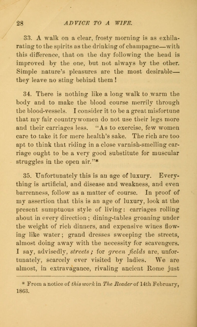 33. A walk on a clear, frosty morning is as exhila- rating to the spirits as the drinking of champagne—with this difference, that on the day following the head is improved by the one, but not always by the other. Simple nature's pleasures are the most desirable— they leave no sting behind them ! 34. There is nothing like a long walk to warm the body and to make the blood course merrily through the blood-vessels. I consider it to be a great misfortune that my fair countrjTwonien do not use their legs more and their carriages less. As to exercise, few women care to take it for mere health's sake. The rich are too apt to think that riding in a close varnish-smelling car- riage ought to be a very good substitute for muscular struggles in the open air.* 35. Unfortunately this is an age of luxury. Every- thing is artificial, and disease and weakness, and even barrenness, follow as a matter of course. In proof of my assertion that this is an age of luxury, look at the present sumptuous style of living: carriages rolling about in every direction ; dining-tables groaning under the weight of rich dinners, and expensive wines flow- ing like water; grand dresses sweeping the streets, almost doing away with the necessity for scavengers. I say, advisedly, streets ; for green fields are, unfor- tunately, scarcely ever visited by ladies. We are almost, in extravagance, rivaling ancient Rome just * From a notice of this ivork in The Reader of 14th February, 1863.