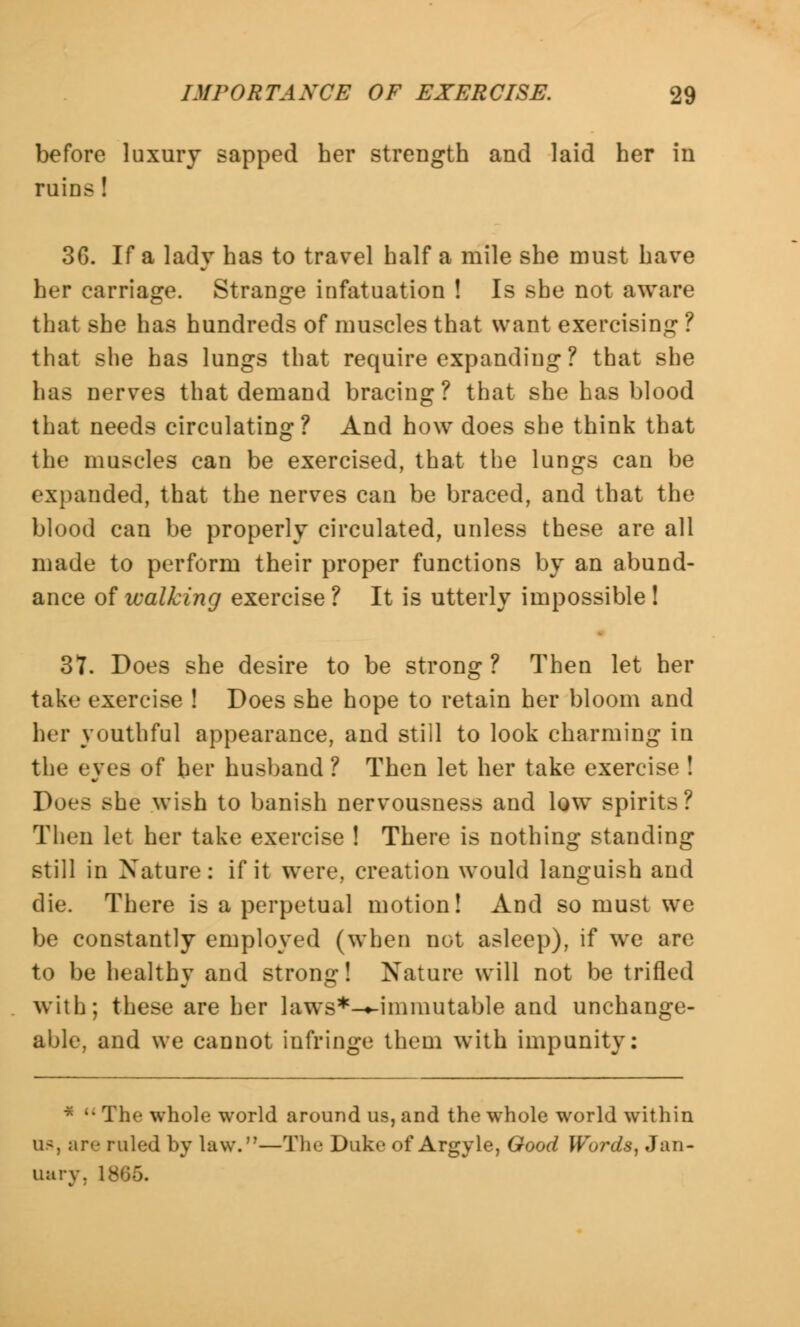 before luxury sapped her strength and laid her in ruins ! 36. If a lady has to travel half a mile she must have her carriage. Strange infatuation ! Is she not aware that she has hundreds of muscles that want exercising ? that she has lungs that require expanding ? that she has nerves that demand bracing? that she has blood that needs circulating? And how does she think that the muscles can be exercised, that the lungs can be expanded, that the nerves can be braced, and that the blood can be properly circulated, unless these are all made to perform their proper functions by an abund- ance of walking exercise ? It is utterly impossible ! 37. Does she desire to be strong? Then let her take exercise ! Does she hope to retain her bloom and her youthful appearance, and still to look charming in the eyes of her husband ? Then let her take exercise ! Does she wish to banish nervousness and low spirits? Then let her take exercise ! There is nothing standing still in Nature: if it were, creation would languish and die. There is a perpetual motion! And so must we be constantly employed (when not asleep), if we are to be healthy and strong! Nature will not be trifled with; these are her laws*-«-immutable and unchange- able, and we cannot infringe them with impunity: * The whole world around us, and the whole world within as, are ruled by law.—The Duke of Argyle, Good Words, Jan- uary. I