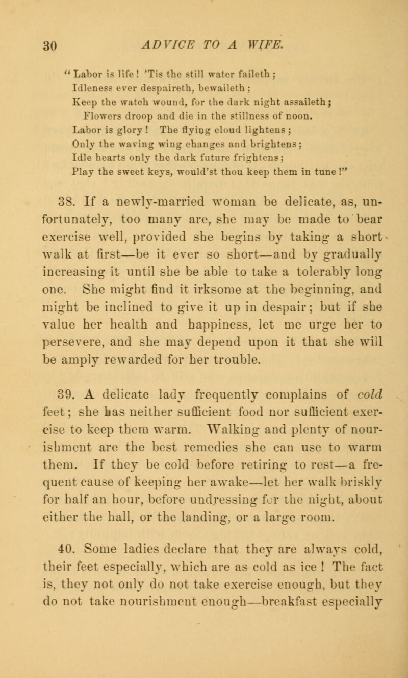 u Labor Is life ! 'Tis the still water faileth ; Idleness ever despaireth, bewaileth ; Keep the watch wound, for the dark night assaileth; Flowers droop and die in the stillness of noon. Labor is glory ! The flying cloud lightens ; Ouly the waving wing changes and brightens; Idle hearts only the dark future frightens; Play the sweet keys, would'st thou keep them in tune ! 38. If a newly-married woman be delicate, as, un- fortunately, too many are, she may be made to bear exercise well, provided she begins by taking a short walk at first—be it ever so short—and by gradually increasing it until she be able to take a tolerably long one. She might find it irksome at the beginning, and might be inclined to give it up in despair; but if she value her health and happiness, let me urge her to persevere, and she may depend upon it that she will be amply rewarded for her trouble. 39. A delicate lady frequently complains of cold feet; she bas neither sufficient food nor sufficient exer- cise to keep them warm. Walking and plenty of nour- ishment are the best remedies she can use to warm them. If they be cold before retiring to rest—a fre- quent cause of keeping her awake—let her walk briskly for half an hour, before undressing for the night, about either the hall, or the landing, or a large room. 40. Some ladies declare that they are always cold, their feet especially, which are as cold as ice ! The fact is. they not only do not take exercise enough, but they do not take nourishment enough—breakfast especially