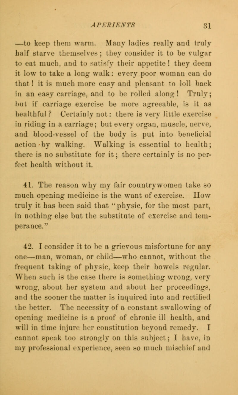 —to keep them warm. Many ladies really and truly half starve themselves; they consider it to be vulgar to eat much, and to satisfy their appetite! they deem it low to take a long walk: every poor woman can do that ! it is much more easy and pleasant to loll back in an easy carriage, and to be rolled along! Truly; hut if carriage exercise be more agreeable, is it as healthful ? Certainly not: there is very little exercise in riding in a carriage; but every organ, muscle, nerve, and blood-vessel of the body is put into beneficial action by walking. Walking is essential to health; there is no substitute for it; there certainly is no per- fect health without it. 41. The reason why my fair countrywomen take so much opening medicine is the want of exercise. How truly it has been said that  physic, for the most part, in nothing else but the substitute of exercise and tem- perance. 42. I consider it to be a grievous misfortune for any one—man, woman, or child—who cannot, without the frequent taking of physic, keep their bowels regular. When such is the case there is something wrong, very wrong, about her system and about her proceedings, and the sooner the matter is inquired into and rectified the better. The necessity of a constant swallowing of opening medicine is a proof of chronic ill health, and will in time injure her constitution beyond remedy. I cannot speak too stTODgly on this subject; I have, in my professional experience, >mm so much mischief and