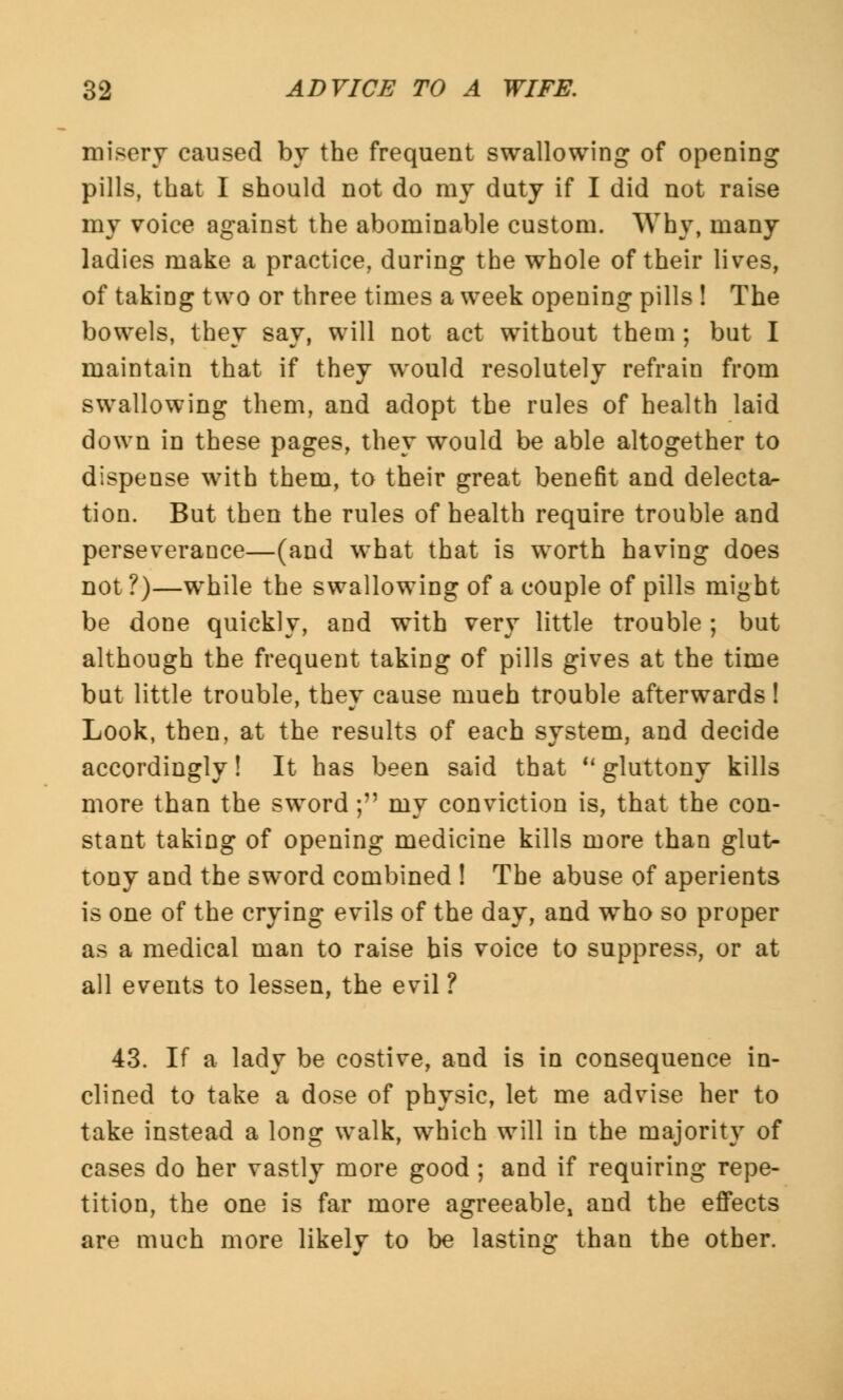 misery caused by the frequent swallowing of opening pills, that I should not do my duty if I did not raise my voice against the abominable custom. Why, many ladies make a practice, during the whole of their lives, of taking two or three times a week opening pills ! The bowels, they say, will not act without them; but I maintain that if they would resolutely refrain from swallowing them, and adopt the rules of health laid down in these pages, they would be able altogether to dispense with them, to their great benefit and delecta- tion. But then the rules of health require trouble and perseverance—(and what that is worth having does not?)—while the swallowing of a couple of pills might be done quickly, and with very little trouble ; but although the frequent taking of pills gives at the time but little trouble, they cause much trouble afterwards! Look, then, at the results of each system, and decide accordingly! It has been said that u gluttony kills more than the sword; my conviction is, that the con- stant taking of opening medicine kills more than glut- tony and the sword combined ! The abuse of aperients is one of the crying evils of the day, and who so proper as a medical man to raise his voice to suppress, or at all events to lessen, the evil ? 43. If a lady be costive, and is in consequence in- clined to take a dose of physic, let me advise her to take instead a long walk, which will in the majority of cases do her vastly more good; and if requiring repe- tition, the one is far more agreeable, and the effects are much more likely to be lasting than the other.