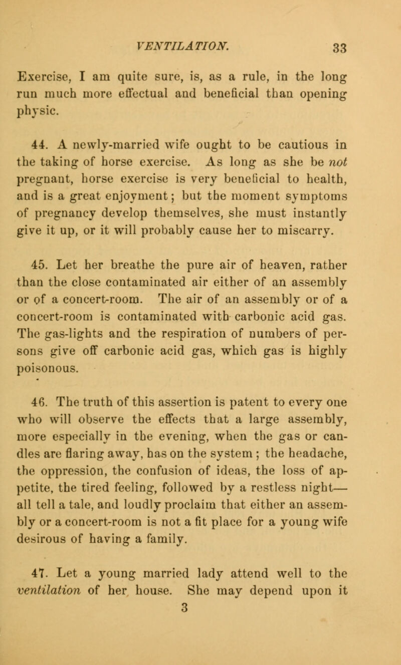 Exercise, I am quite sure, is, as a rule, in the long run much more effectual and beneficial than opening physic. 44. A newly-married wife ought to be cautious in the taking of horse exercise. As long as she be not pregnaut, horse exercise is very beneficial to health, and is a great enjoyment; but the moment symptoms of pregnancy develop themselves, she must instantly give it up, or it will probably cause her to miscarry. 45. Let her breathe the pure air of heaven, rather than the close contaminated air either of an assembly or of a concert-room. The air of an assembly or of a concert-room is contaminated with carbonic acid gas. The gas-lights and the respiration of numbers of per- sons give off carbonic acid gas, which gas is highly poisonous. 46. The truth of this assertion is patent to every one who will observe the effects that a large assembly, more especially in the evening, when the gas or can- dles are flaring away, has on the system ; the headache, the oppression, the confusion of ideas, the loss of ap- petite, the tired feeling, followed by a restless night— all tell a tale, and loudly proclaim that either an assem- bly or a concert-room is not a fit place for a young wife desirous of having a family. 47. Let a young married lady attend well to the ventilation of her house. She may depend upon it 3