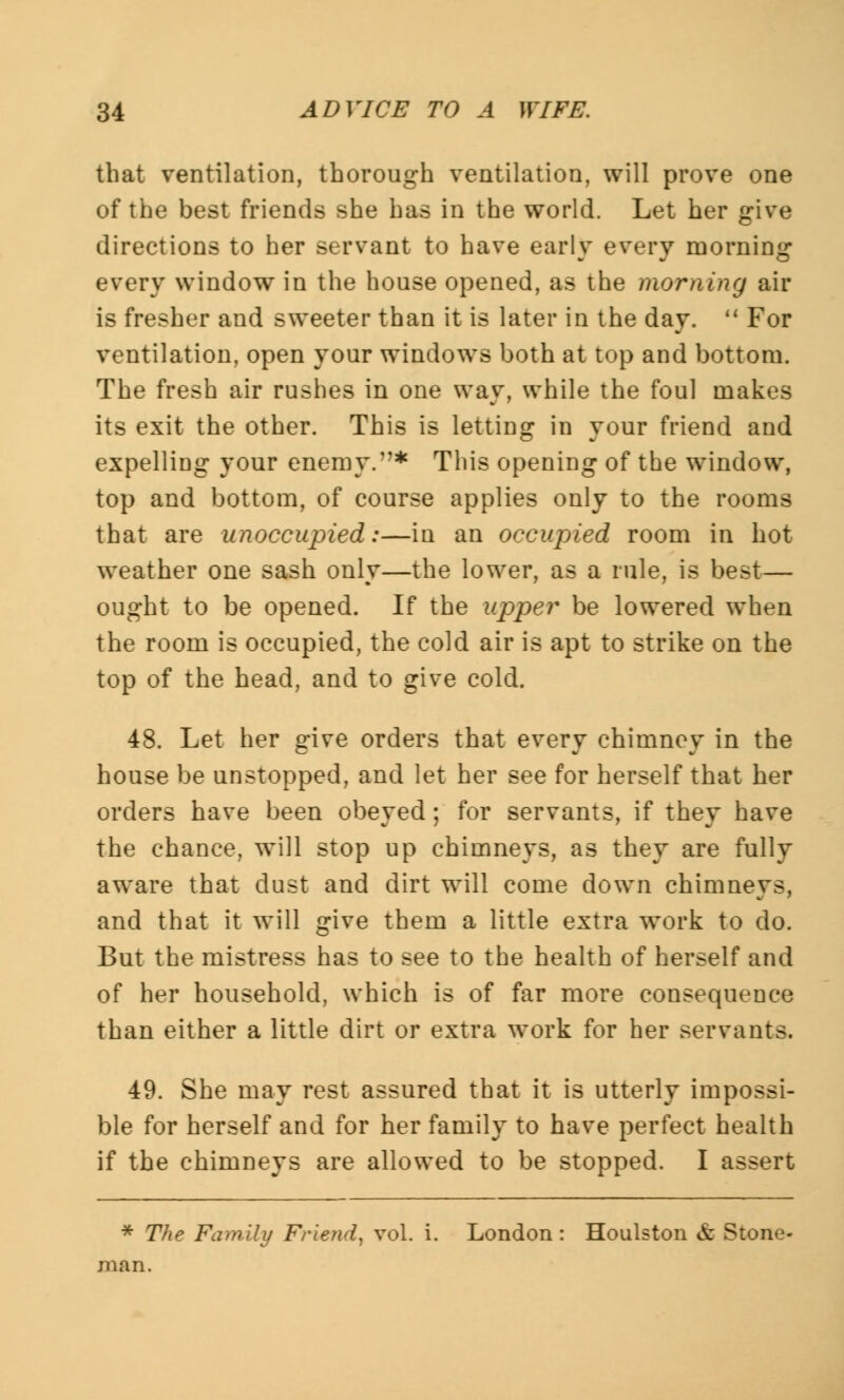 that ventilation, thorough ventilation, will prove one of the best friends she has in the world. Let her give directions to her servant to have early every morning every window in the house opened, as the morning air is fresher and sweeter than it is later in the day.  For ventilation, open your windows both at top and bottom. The fresh air rushes in one way, while the foul makes its exit the other. This is letting in your friend and expelling your enemy.1'* This opening of the window, top and bottom, of course applies only to the rooms that are unoccupied:—in an occupied room in hot weather one sash only—the lower, as a rule, is best— ought to be opened. If the upper be lowered when the room is occupied, the cold air is apt to strike on the top of the head, and to give cold. 48. Let her give orders that every chimney in the house be unstopped, and let her see for herself that her orders have been obeyed; for servants, if they have the chance, will stop up chimneys, as they are fully aware that dust and dirt will come down chimneys, and that it will give them a little extra work to do. But the mistress has to see to the health of herself and of her household, which is of far more consequence than either a little dirt or extra work for her servants. 49. She may rest assured that it is utterly impossi- ble for herself and for her family to have perfect health if the chimneys are allowed to be stopped. I assert * The Family Friend, vol. i. London: Houlston & Stone- man.