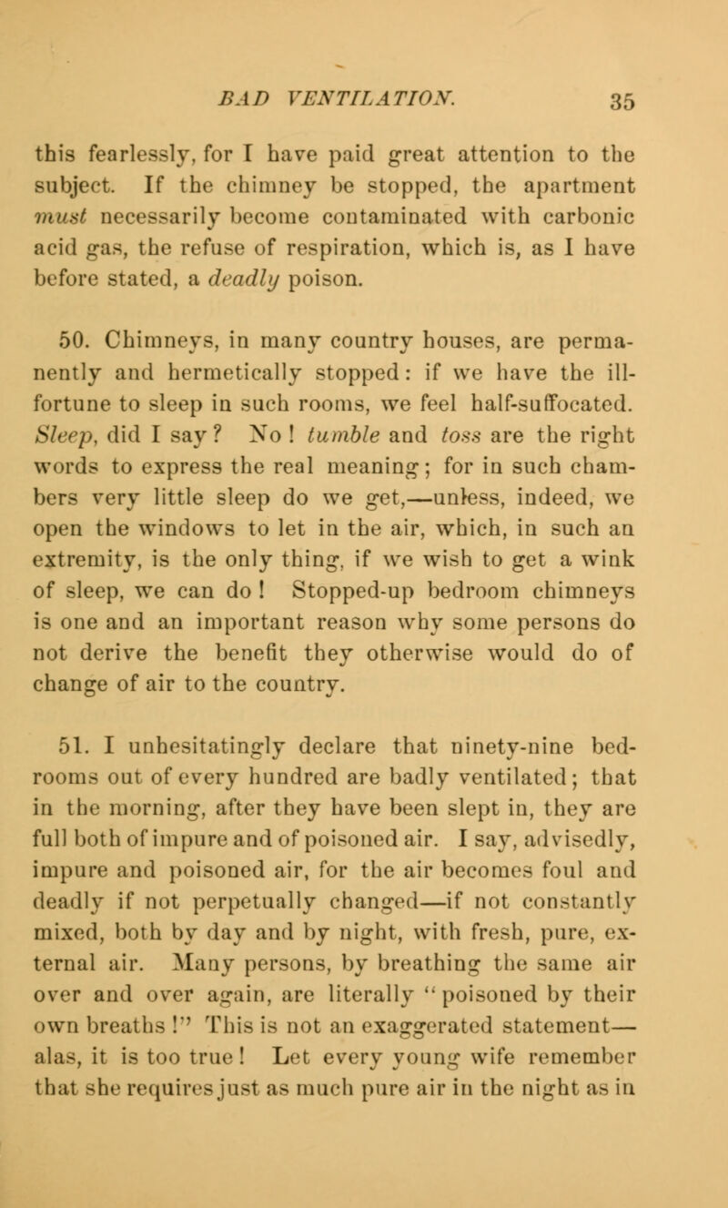 this fearlessly, for I have paid great attention to the subject. If the chimney be stopped, the apartment must necessarily become contaminated with carbonic acid gas, the refuse of respiration, which is, as I have before stated, a deadly poison. 50. Chimneys, in many country houses, are perma- nently and hermetically stopped: if we have the ill- fortune to sleep in such rooms, we feel half-suffocated. Sleep, did I say? No ! tumble and toss are the right words to express the real meaning; for in such cham- bers very little sleep do we get,—unless, indeed, we open the windows to let in the air, which, in such an extremity, is the only thing, if we wish to get a wink of sleep, we can do ! Stopped-up bedroom chimneys is one and an important reason why some persons do not derive the benefit they otherwise would do of change of air to the country. 51. I unhesitatingly declare that ninety-nine bed- rooms out of every hundred are badly ventilated; that in the morning, after they have been slept in, they are full both of impure and of poisoned air. I say, advisedly, impure and poisoned air, for the air becomes foul and deadly if not perpetually changed—if not constantly mixed, both by day and by night, with fresh, pure, ex- ternal air. Many persons, by breathing the same air over and over again, are literally  poisoned by their own breaths I This is not an exaggerated statement— alas, it is too true! Let every young wife remember that she requires just as much pure air in the night ib in