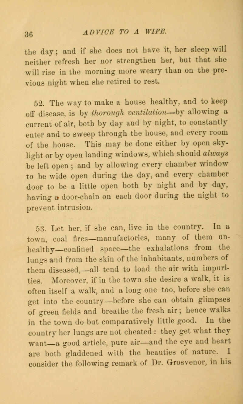 the day; and if she does not have it, her sleep will neither refresh her nor strengthen her, bat that she will rise in the morning more weary than on the pre- vious night when she retired to rest. 52. The way to make a house healthy, and to keep off disease, is by thorough ventilation—by allowing a current of air, both by day and by night, to constantly enter and to sweep through the house, and every room of the house. This may be done either by open sky- light or by open landing windows, which should always be left open ; and by allowing every chamber window to be wide open during the day, -and every chamber door to be a little open both by night and by day, having a- door-chain on each door during the night to prevent intrusion. 53. Let her, if she can, live in the country. In a town, coal fires—manufactories, many of them un- healthy—confined space—the exhalations from the lungs and from the skin of the inhabitants, numbers of them diseased,—all tend to load the air with impuri- ties. Moreover, if in the town she desire a walk, it is often itself a walk, and a long one too, before she can get into the country—before she can obtain glimpses of green fields and breathe the fresh air; hence walks in the town do but comparatively little good. In the country her lungs are not cheated : they get what they want—a good article, pure air—and the eye and heart are both gladdened with the beauties of nature. I consider the following remark of Dr. Grosvenor, in his