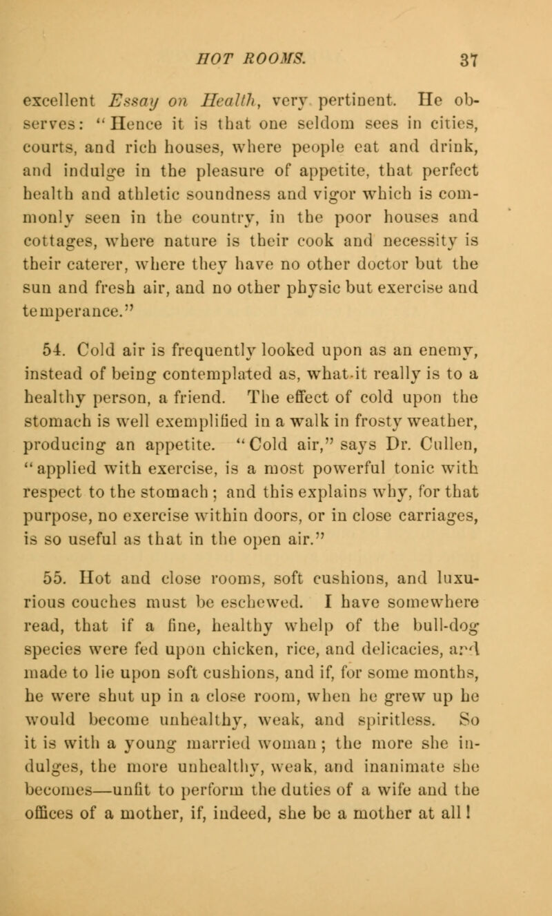 excellent Essay on Health, very pertinent. He ob- serves: Hence it is that one seldom sees in cities, courts, and rich houses, where people eat and drink, and indulge in the pleasure of appetite, that perfect health and athletic soundness and vigor which is com- monly seen in the country, in the poor houses and cottages, where nature is their cook and necessity is their caterer, where they have no other doctor but the sun and fresh air, and no other physic but exercise and temperance. 54. Cold air is frequently looked upon as an enemy, instead of being contemplated as, what.it really is to a healthy person, a friend. The effect of cold upon the stomach is well exemplified in a walk in frosty weather, producing an appetite. u Cold air, says Dr. Cullen, 11 applied with exercise, is a most powerful tonic with respect to the stomach ; and this explains why, for that purpose, no exercise within doors, or in close carriages, is so useful as that in the open air.7' 55. Hot and close rooms, soft cushions, and luxu- rious couches must be eschewed. I have somewhere read, that if a line, healthy whelp of the bull-dog species were fed upon chicken, rice, and delicacies, ar'l made to lie upon soft cushions, and if, for some months, he were shut up in a close room, when be grew up be would become unhealthy, weak, and spiritless. So it is with a young married woman ; the more she in- dulges, the more unhealthy, weak, and inanimate she becomes—unfit to perforin the duties of a wife and the offices of a mother, if, indeed, she be a mother at all!