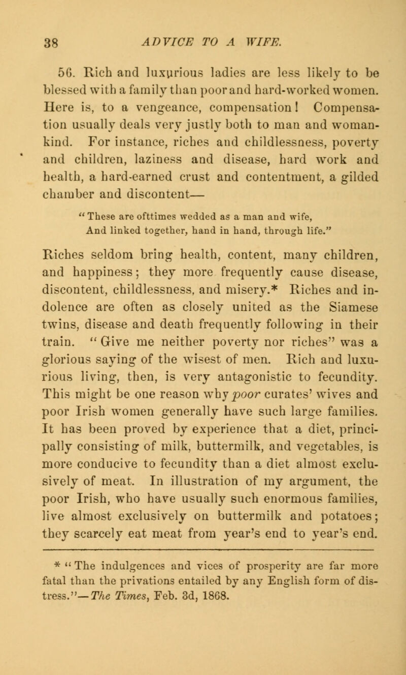 5G. Rich and luxurious ladies are less likely to be blessed with a family than poor and hard-worked women. Here is, to a vengeance, compensation! Compensa- tion usually deals very justly both to man and woman- kind. For instance, riches and childlessness, poverty and children, laziness and disease, hard work and health, a hard-earned crust and contentment, a gilded chamber and discontent—  These are ofttimes wedded as a man and wife, And linked together, hand in hand, through life. Riches seldom bring health, content, many children, and happiness; they more frequently cause disease, discontent, childlessness, and misery.* Riches and in- dolence are often as closely united as the Siamese twins, disease and death frequently following in their train.  Give me neither poverty nor riches was a glorious saying of the wisest of men. Rich and luxu- rious living, then, is very antagonistic to fecundity. This might be one reason why poor curates' wives and poor Irish women generally have such large families. It has been proved by experience that a diet, princi- pally consisting of milk, buttermilk, and vegetables, is more conducive to fecundity than a diet almost exclu- sively of meat, In illustration of my argument, the poor Irish, who have usually such enormous families, live almost exclusively on buttermilk and potatoes; they scarcely eat meat from year's end to year's end. *  The indulgences and vices of prosperity are far more fatal than the privations entailed by any English form of dis- tress.— The Times, Feb. 3d, 1868.