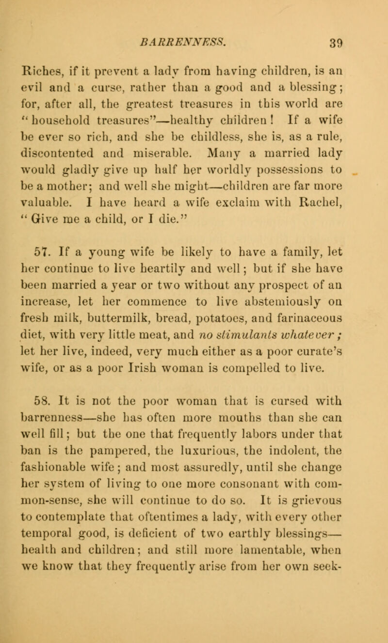 Riches, if it prevent a lady from having children, is an evil and a curse, rather than a good and a blessing; for, after all, the greatest treasures in this world are  household treasures—healthy children ! If a wife be ever so rich, and she be childless, she is, as a rule, discontented and miserable. Many a married lady would gladly give up half her worldly possessions to be a mother; and well she might—children are far more valuable. I have heard a wife exclaim with Rachel,  Give me a child, or I die. 57. If a young wife be likely to have a family, let her continue to live heartily and well; but if she have been married a year or two without any prospect of an increase, let her commence to live abstemiously on fresh milk, buttermilk, bread, potatoes, and farinaceous diet, with very little meat, and no stimulants whatever ; let her live, indeed, very much either as a poor curate's wife, or as a poor Irish woman is compelled to live. 58. It is not the poor woman that is cursed with barrenness—she has often more mouths than she can well fill; but the one that frequently labors under that ban is the pampered, the luxurious, the indolent, the fashionable wife ; and most assuredly, until she change her system of living to one more consonant with com- mon-sense, she will continue to do so. It is grievous to contemplate that oftentimes a lady, with every other temporal good, is deficient of two earthly blessings— health and children; and still more lamentable, when we know that they frequently arise from her own seek-