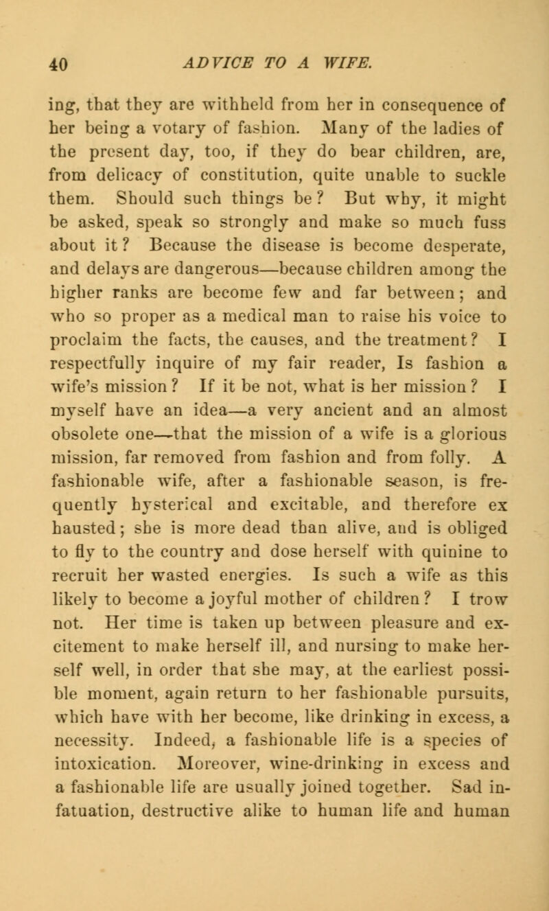 ing, that they are withheld from her in consequence of her being a votary of fashion. Many of the ladies of the present day, too, if they do bear children, are, from delicacy of constitution, quite unable to suckle them. Should such things be ? But why, it might be asked, speak so strongly and make so much fuss about it ? Because the disease is become desperate, and delays are dangerous—because children among the higher ranks are become few and far between; and who so proper as a medical man to raise his voice to proclaim the facts, the causes, and the treatment? I respectfully inquire of my fair reader, Is fashion a wife's mission ? If it be not, what is her mission ? I myself have an idea—a very ancient and an almost obsolete one—that the mission of a wife is a glorious mission, far removed from fashion and from folly. A fashionable wife, after a fashionable season, is fre- quently hysterical and excitable, and therefore ex hausted; she is more dead than alive, and is obliged to fly to the country and dose herself with quinine to recruit her wasted energies. Is such a wife as this likely to become a joyful mother of children? I trow not. Her time is taken up between pleasure and ex- citement to make herself ill, and nursing to make her- self well, in order that she may, at the earliest possi- ble moment, again return to her fashionable pursuits, which have with her become, like drinking in excess, a necessity. Indeed^ a fashionable life is a species of intoxication. Moreover, wine-drinking in excess and a fashionable life are usually joined together. Sad in- fatuation, destructive alike to human life and human