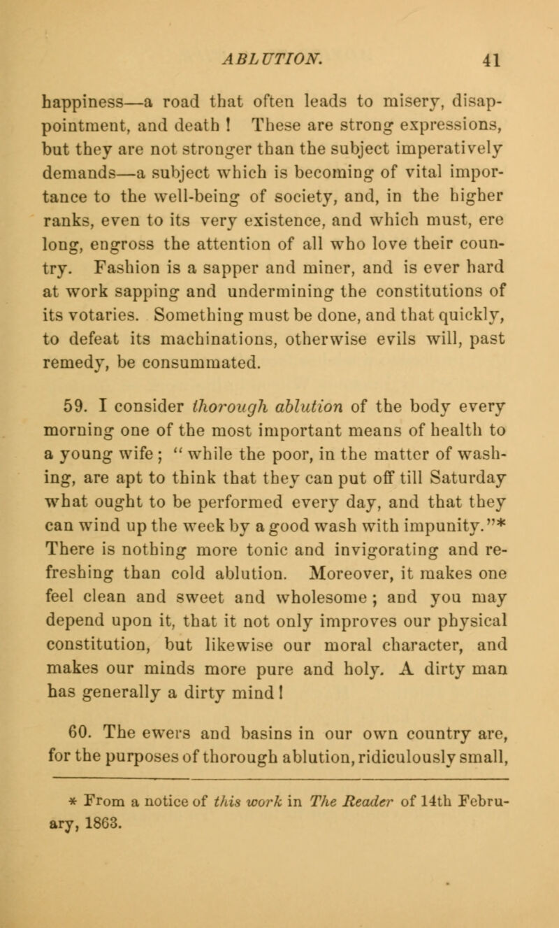 happiness—a road that often leads to misery, disap- pointment, and death ! These are strong expressions, but they are not stronger than the subject imperatively demands—a subject which is becoming of vital impor- tance to the well-being of society, and, in the higher ranks, even to its very existence, and which must, ere long, engross the attention of all who love their coun- try. Fashion is a sapper and miner, and is ever hard at work sapping and undermining the constitutions of its votaries. Something must be done, and that quickly, to defeat its machinations, otherwise evils will, past remedy, be consummated. 59. I consider thorough ablution of the body every morning one of the most important means of health to a young wife ;  while the poor, in the matter of wash- ing, are apt to think that they can put off till Saturday what ought to be performed every day, and that they can wind up the week by a good wash with impunity. * There is nothing more tonic and invigorating and re- freshing than cold ablution. Moreover, it makes one feel clean and sweet and wholesome ; and you may depend upon it, that it not only improves our physical constitution, but likewise our moral character, and makes our minds more pure and holy. A dirty man has generally a dirty mind! 60. The ewers and basins in our own country are, for the purposes of thorough ablution, ridiculously small, * From a notice of this work in The Reader of 14th Febru- ary, 1863.