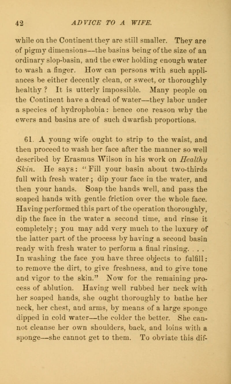 while on the Continent they are still smaller. They are of pigmy dimensions—the basins being- of the size of an ordinary slop-basin, and the ewer holding enough water to wash a finger. How can persons with such appli- ances be either decently clean, or sweet, or thoroughly healthy ? It is utterly impossible. Many people on the Continent have a dread of water—they labor under a species of hydrophobia: hence one reason why the ewers and basins are of such dwarfish proportions. 61. A young wife ought to strip to the waist, and then proceed to wash her face after the manner so well described by Erasmus Wilson in his work on Healthy Skin. He says: Pill your basin about two-thirds full with fresh water ; dip your face in the water, and then your hands. Soap the hands well, and pass the soaped hands with gentle friction over the whole face. Having performed this part of the operation thoroughly, dip the face in the water a second time, and rinse it completely; you may add very much to the luxury of the latter part of the process by having a second basin ready with fresh water to perform a final rinsing. . . . In washing the face you have three objects to fulfill: to remove the dirt, to give freshness, and to give tone and vigor to the skin.*' Xow for the remaining pro- cess of ablution. Having well rubbed her neck with her soaped hands, she ought thoroughly to bathe her neck, her chest, and arms, by means of a large sponge dipped in cold water—the colder the better. She can- nut cleanse her own shoulders, back, and loins with a sponge—she cannot get to them. To obviate this dif-