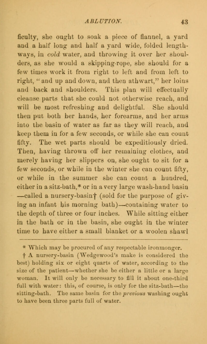 ficulty, she ought to soak a piece of flannel, a yard and a half long and half a yard wide, folded length- ways, in cold water, and throwing it over her shoul- ders, as she would a skipping-rope, she should for a few times work it from right to left and from left to right,  and up and down, and then athwart, her loins and back and shoulders. This plan will effectually cleanse parts that she could not otherwise reach, and will be most refreshing and delightful. She should then put both her hands, her forearms, and her arms into the basin of water as far as they will reach, and keep them in for a few seconds, or while she can count fifty. The wet parts should be expeditiously dried. Then, having thrown off her remaining clothes, and merely having her slippers on, she ought to sit for a few seconds, or while in the winter she can count fifty, or while in the summer she can count a hundred, either in asitz-bath,* or in a very large wash-hand basin —called a nursery-basinf (sold for the purpose of giv- ing an infant his morning bath)—containing water to the depth of three or four inches. While sitting either in the bath or in the basin, she ought in the winter time to have either a small blanket or a woolen shawl * Which may be procured of any respectable ironmonger. f A nursery-basin (Wedgewood's make is considered the best) holding six or eight quarts of water, according to the size of the patient—whether she be either a little or a large woman. It will only be necessary to fill it about one-third full with water: this, of course, is only for the sitz-bath—the sitting-bath. The same basin for the previous washing ought to have been three parts full of water.