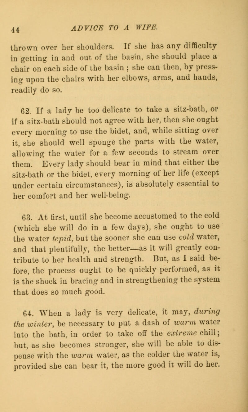 thrown over her shoulders. If she has any difficulty in getting in and out of the basin, she should place a chair on each side of the basin ; she can then, by press- ing upon the chairs with her elbows, arms, and hands, readily do so. 62. If a lady be too delicate to take a sitz-bath, or if a sitz-bath should not agree with her, then she ought every morning to use the bidet, and, while sitting over it, she should well sponge the parts with the water, allowing the water for a few seconds to stream over them. Every lady should bear in mind that either the sitz-bath or the bidet, every morning of her life (except under certain circumstances), is absolutely essential to her comfort and her well-being. 63. At first, until she become accustomed to the cold (which she will do in a few days), she ought to use the water tepid, but the sooner she can use cold water, and that plentifully, the better—as it will greatly con- tribute to her health and strength. But, as I said be- fore, the process ought to be quickly performed, as it is the shock in bracing and in strengthening the system that does so much good. 64. When a lady is very delicate, it may, during the winter, be necessary to put a dash of warm water into the bath, in order to take off the extreme chill; but, as she becomes stronger, she will be able to dis- pense with the warm water, as the colder the water is, provided she can bear it, the more good it will do her.