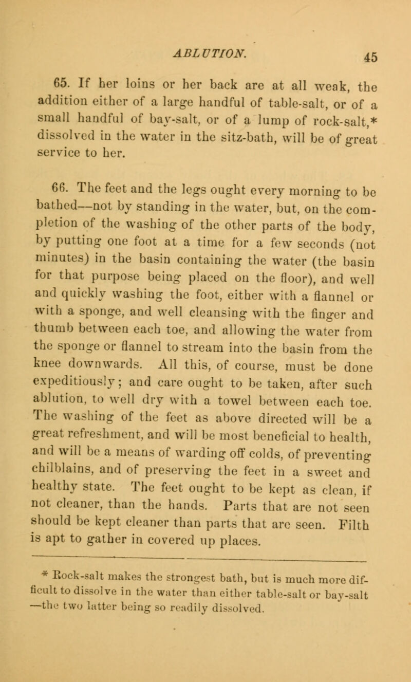 65. If her loins or her back are at all weak, the addition either of a large handful of table-salt, or of a small handful of bay-salt, or of a lump of rock-salt,* dissolved in the water in the sitz-bath, will be of great service to her. 66. The feet and the legs ought every morning to be bathed—not by standing in the water, but, on the com- pletion of the washing of the other parts of the body, by putting one foot at a time for a few seconds (not minutes) in the basin containing the water (the basin for that purpose being placed on the floor), and well and quickly washing the foot, either with a flannel or with a sponge, and well cleansing with the finger and thumb between each toe, and allowing the water from the sponge or flannel to stream into the basin from the knee downwards. All this, of course, must be done expeditiously; and care ought to be taken, after such ablution, to well dry with a towel between each toe. The washing of the feet as above directed will be a great refreshment, and will be most beneficial to health, and will be a means of warding off colds, of preventing chilblains, and of preserving the feet in a sweet and healthy state. The feet ought to be kept as clean, if not cleaner, than the hands. Parts that are not seen should be kept cleaner than parts that are seen. Filth is apt to gather in covered up places. * Bock-salt makes the strongest bath, but is much more dif- ficult to dissolve in the water than either table-salt or bay-salt —ih.> two latter being so readily dissolved.