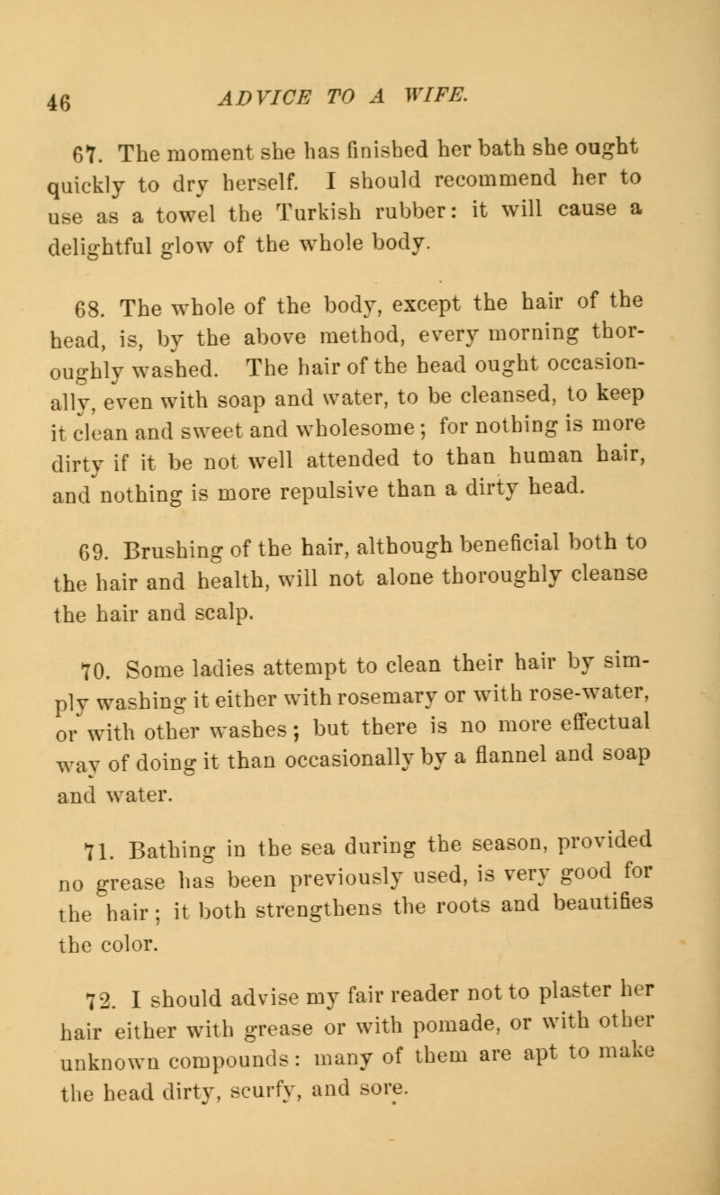 67. The moment she has finished her bath she ought quickly to dry herself. I should recommend her to use as a towel the Turkish rubber: it will cause a delightful glow of the whole body. 68. The whole of the body, except the hair of the head, is, by the above method, every morning thor- oughly washed. The hair of the head ought occasion- al^, even with soap and water, to be cleansed, to keep it clean and sweet and wholesome ; for nothing is more dirty if it be not well attended to than human hair, and nothing is more repulsive than a dirty head. 69. Brushing of the hair, although beneficial both to the hair and health, will not alone thoroughly cleanse the hair and scalp. 70. Some ladies attempt to clean their hair by sim- ply washing it either with rosemary or with rose-water, or with other washes; but there is no more effectual way of doing it than occasionally by a flannel and soap and water. 71. Bathing in the sea during the season, provided no grease has been previously used, is very good for the hair; it both strengthens the roots and beautifies the color. 72. I should advise my fair reader not to plaster her hair either with grease or with pomade, or with other unknown compounds: many of them are apt to make the head dirty, scurfy, and sore.