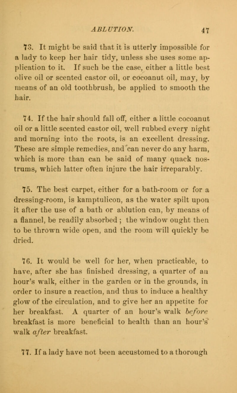 73. It might be said that it is utterly impossible for a lady to keep her hair tidy, unless she uses some ap- plication to it. If such be the case, either a little best olive oil or scented castor oil, or cocoanut oil, may, by means of an old toothbrush, be applied to smooth the hair. 74. If the hair should fall off, either a little cocoanut oil or a little scented castor oil, well rubbed every night and morning into the roots, is an excellent dressing. These are simple remedies, and can never do any harm, which is more than can be said of many quack nos- trums, which latter often injure the hair irreparably. 75. The best carpet, either for a bath-room or for a dressing-room, is kamptulicon, as the water spilt upon it after the use of a bath or ablution can, by means of a flannel, be readily absorbed ; the window ought then to be thrown wide open, and the room will quickly be dried. 7G. It would be well for her, when practicable, to have, after she has finished dressing, a quarter of an hour's walk, either in the garden or in the grounds, in order to insure a reaction, and thus to induce a healthy glow of the circulation, and to give her an appetite for her breakfast. A quarter of an hour's walk before breakfast is more beneficial to health than an hour's walk after breakfast. 77. If a lady have not been accustomed to a thorough
