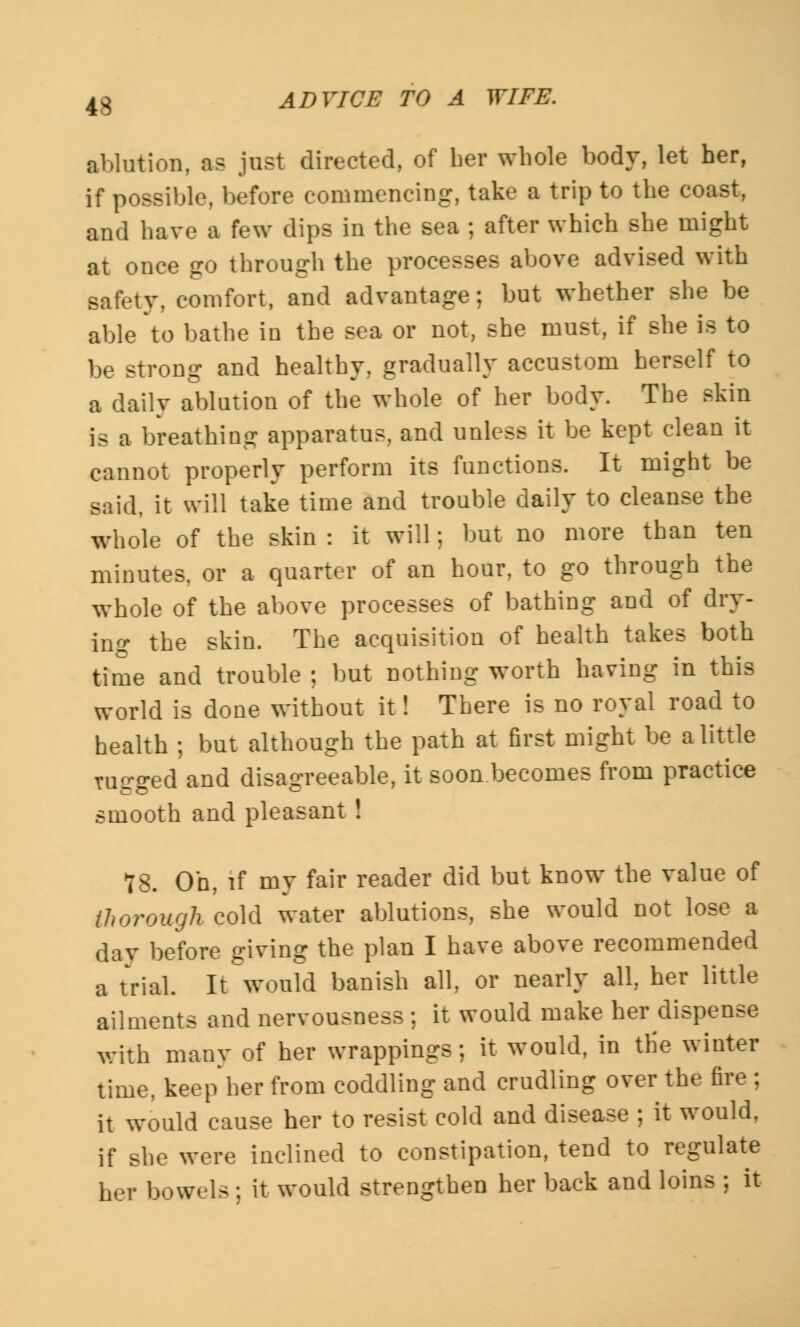4S ablution, a? just directed, of ber whole body, let her, if possible, before commencing, take a trip to the coast, and have a few dips in the sea ; after which she might at once go through the processes above advised with safety, comfort, and advantage; but whether she be able to bathe in the sea or not, she must, if she is to be strong and healthy, gradually accustom herself to a daily ablution of the whole of her body. The skin is a breathing apparatus, and unless it be kept clean it cannot properly perform its functions. It might be said, it will take time and trouble daily to cleanse the whole of the skin : it will; but no more than ten minutes, or a quarter of an hour, to go through the whole of the above processes of bathing and of dry- ing the skin. The acquisition of health takes both time and trouble ; but nothing worth having in this world is done without it! There is no royal road to health ; but although the path at first might be a little rugged and disagreeable, it soon becomes from practice smooth and pleasant ! 78. Oh, if my fair reader did but know the value of thorough cold water ablutions, she would not lose a day before giving the plan I have above recommended a trial. It would banish all, or nearly all, her little ailments and nervousness ; it would make her dispense with many of her wrappings; it would, in the winter time, keep her from coddling and crudling over the fire ; it would cause her to resist cold and disease ; it would, if she were inclined to constipation, tend to regulate her bowels ; it would strengthen her back and loins ; it