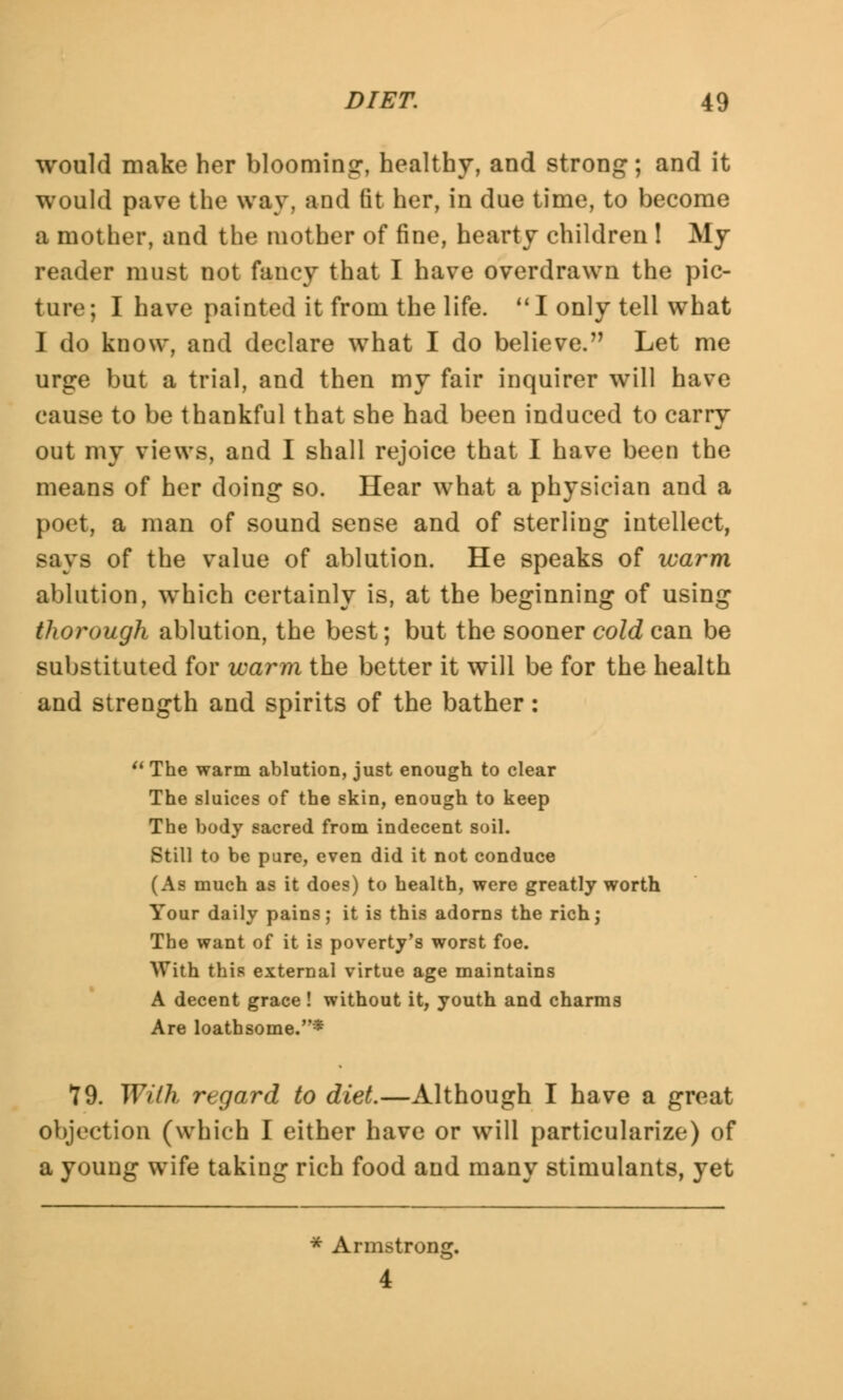 would make her blooming, healthy, and strong; and it would pave the way, and fit her, in due time, to become a mother, and the mother of fine, hearty children ! My reader must not fancy that I have overdrawn the pic- ture ; I have painted it from the life.  I only tell what I do know, and declare what I do believe. Let me urge but a trial, and then my fair inquirer will have cause to be thankful that she had been induced to carry out my views, and I shall rejoice that I have been the means of her doing so. Hear what a physician and a poet, a man of sound sense and of sterling intellect, says of the value of ablution. He speaks of warm ablution, which certainly is, at the beginning of using thorough ablution, the best; but the sooner cold can be substituted for warm the better it will be for the health and strength and spirits of the bather:  The warm ablution, just enough to clear The sluices of the skin, enough to keep The body sacred from indecent soil. Still to be pure, even did it not conduce (As much as it does) to health, were greatly worth Your daily pains; it is this adorns the rich; The want of it is poverty's worst foe. With this external virtue age maintains A decent grace ! without it, youth and charms Are loathsome.* 79. With regard to diet.—Although I have a great objection (which I either have or will particularize) of a young wife taking rich food and many stimulants, yet * Armstrong. 4